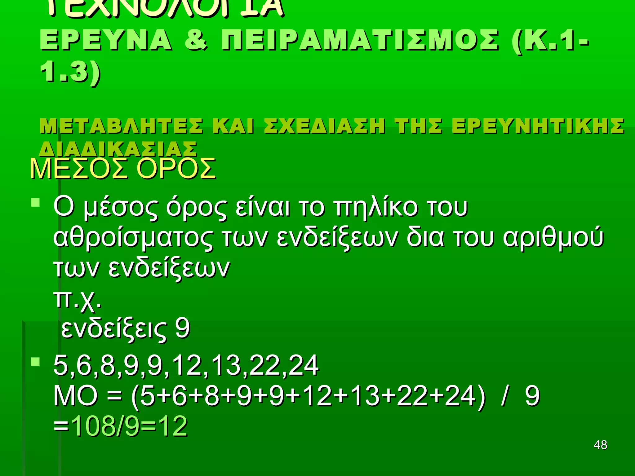 4848
ΤΕΧΝΟΛΟΓΙΑΤΕΧΝΟΛΟΓΙΑ
ΕΡΕΥΝΑ & ΠΕΙΡΑΜΑΤΙΣΜΟΣ (Κ.1-ΕΡΕΥΝΑ & ΠΕΙΡΑΜΑΤΙΣΜΟΣ (Κ.1-
1.3)1.3)
ΜΕΤΑΒΛΗΤΕΣ ΚΑΙ ΣΧΕΔΙΑΣΗ ΤΗΣ ΕΡΕΥΝΗΤΙΚΗΣΜΕΤΑΒΛΗΤΕΣ ΚΑΙ ΣΧΕΔΙΑΣΗ ΤΗΣ ΕΡΕΥΝΗΤΙΚΗΣ
ΔΙΑΔΙΚΑΣΙΑΣΔΙΑΔΙΚΑΣΙΑΣ
ΜΕΣΟΣ ΟΡΟΣΜΕΣΟΣ ΟΡΟΣ
 Ο μέσος όρος είναι το πηλίκο τουΟ μέσος όρος είναι το πηλίκο του
αθροίσματος των ενδείξεων δια του αριθμούαθροίσματος των ενδείξεων δια του αριθμού
των ενδείξεωντων ενδείξεων
π.χ.π.χ.
ενδείξεις 9ενδείξεις 9
 5,6,8,9,9,12,13,22,245,6,8,9,9,12,13,22,24
ΜΟ = (5+6+8+9+9+12+13+22+24) / 9ΜΟ = (5+6+8+9+9+12+13+22+24) / 9
==108/9=12108/9=12
 