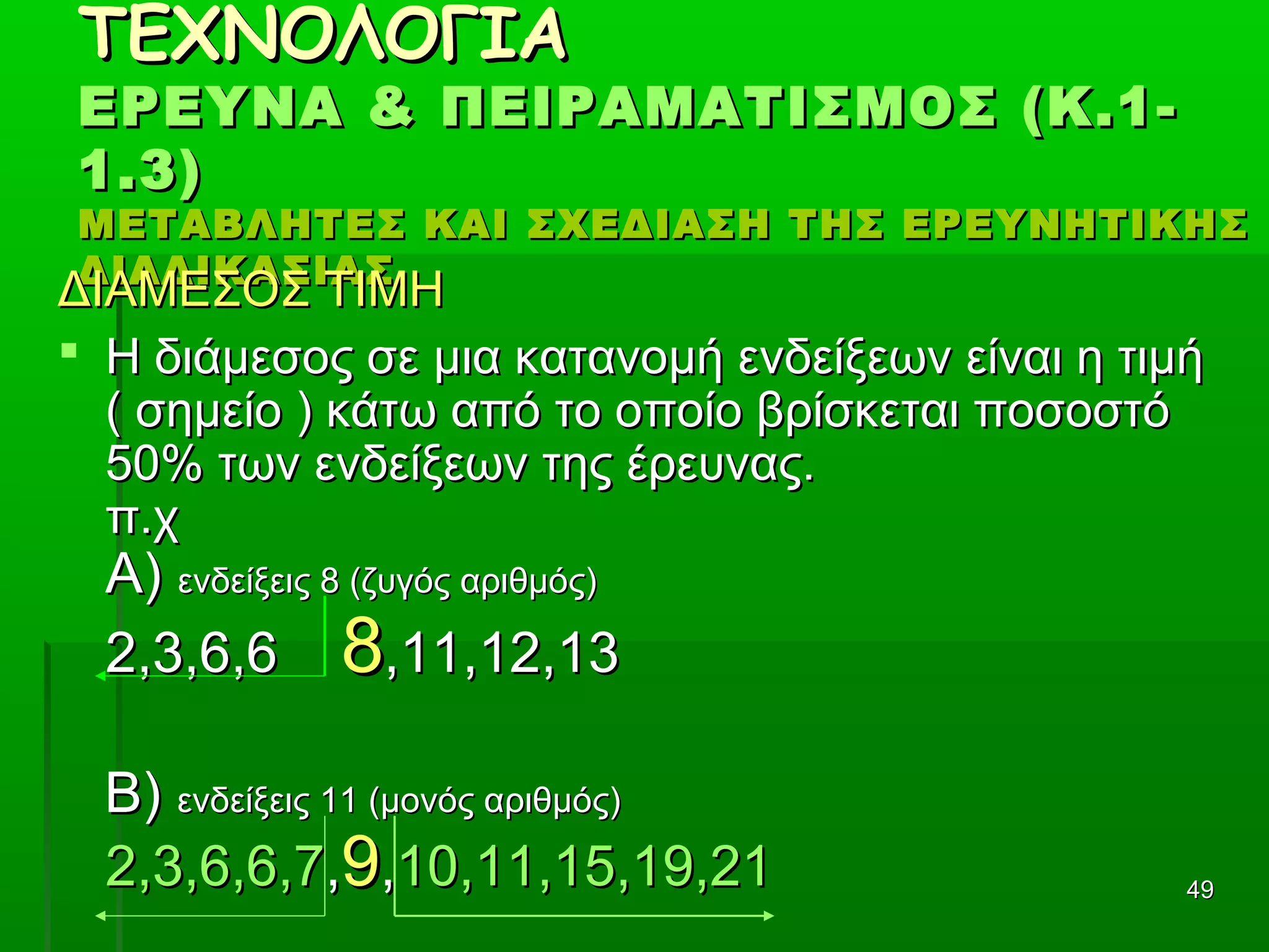 4949
ΤΕΧΝΟΛΟΓΙΑΤΕΧΝΟΛΟΓΙΑ
ΕΡΕΥΝΑ & ΠΕΙΡΑΜΑΤΙΣΜΟΣ (Κ.1-ΕΡΕΥΝΑ & ΠΕΙΡΑΜΑΤΙΣΜΟΣ (Κ.1-
1.3)1.3)
ΜΕΤΑΒΛΗΤΕΣ ΚΑΙ ΣΧΕΔΙΑΣΗ ΤΗΣ ΕΡΕΥΝΗΤΙΚΗΣΜΕΤΑΒΛΗΤΕΣ ΚΑΙ ΣΧΕΔΙΑΣΗ ΤΗΣ ΕΡΕΥΝΗΤΙΚΗΣ
ΔΙΑΔΙΚΑΣΙΑΣΔΙΑΔΙΚΑΣΙΑΣ
ΔΙΑΜΕΣΟΣ ΤΙΜΗΔΙΑΜΕΣΟΣ ΤΙΜΗ
 Η διάμεσος σε μια κατανομή ενδείξεων είναι η τιμήΗ διάμεσος σε μια κατανομή ενδείξεων είναι η τιμή
( σημείο ) κάτω από το οποίο βρίσκεται ποσοστό( σημείο ) κάτω από το οποίο βρίσκεται ποσοστό
50% των ενδείξεων της έρευνας.50% των ενδείξεων της έρευνας.
π.χπ.χ
Α)Α) ενδείξεις 8 (ζυγός αριθμός)ενδείξεις 8 (ζυγός αριθμός)
2,3,6,62,3,6,6 88,11,12,13,11,12,13
Β)Β) ενδείξεις 11 (μονός αριθμός)ενδείξεις 11 (μονός αριθμός)
2,3,6,6,72,3,6,6,7,,99,,10,11,15,19,2110,11,15,19,21
 