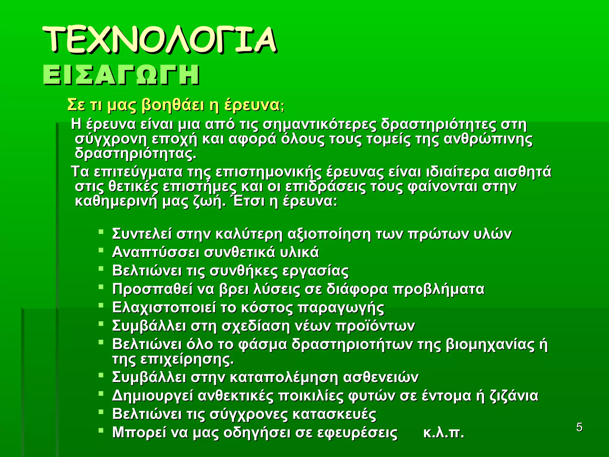 55
ΤΕΧΝΟΛΟΓΙΑΤΕΧΝΟΛΟΓΙΑ
ΕΙΣΑΓΩΓΗΕΙΣΑΓΩΓΗ
Σε τι μας βοηθάει η έρευναΣε τι μας βοηθάει η έρευνα;;
Η έρευνα είναι μια από τις σημαντικότερες δραστηριότητες στηΗ έρευνα είναι μια από τις σημαντικότερες δραστηριότητες στη
σύγχρονη εποχή και αφορά όλους τους τομείς της ανθρώπινηςσύγχρονη εποχή και αφορά όλους τους τομείς της ανθρώπινης
δραστηριότητας.δραστηριότητας.
Τα επιτεύγματα της επιστημονικής έρευνας είναι ιδιαίτερα αισθητάΤα επιτεύγματα της επιστημονικής έρευνας είναι ιδιαίτερα αισθητά
στις θετικές επιστήμες και οι επιδράσεις τους φαίνονται στηνστις θετικές επιστήμες και οι επιδράσεις τους φαίνονται στην
καθημερινή μας ζωή. Έτσι η έρευνα:καθημερινή μας ζωή. Έτσι η έρευνα:
 Συντελεί στην καλύτερη αξιοποίηση των πρώτων υλώνΣυντελεί στην καλύτερη αξιοποίηση των πρώτων υλών
 Αναπτύσσει συνθετικά υλικάΑναπτύσσει συνθετικά υλικά
 Βελτιώνει τις συνθήκες εργασίαςΒελτιώνει τις συνθήκες εργασίας
 Προσπαθεί να βρει λύσεις σε διάφορα προβλήματαΠροσπαθεί να βρει λύσεις σε διάφορα προβλήματα
 Ελαχιστοποιεί το κόστος παραγωγήςΕλαχιστοποιεί το κόστος παραγωγής
 Συμβάλλει στη σχεδίαση νέων προϊόντωνΣυμβάλλει στη σχεδίαση νέων προϊόντων
 Βελτιώνει όλο το φάσμα δραστηριοτήτων της βιομηχανίας ήΒελτιώνει όλο το φάσμα δραστηριοτήτων της βιομηχανίας ή
της επιχείρησης.της επιχείρησης.
 Συμβάλλει στην καταπολέμηση ασθενειώνΣυμβάλλει στην καταπολέμηση ασθενειών
 Δημιουργεί ανθεκτικές ποικιλίες φυτών σε έντομα ή ζιζάνιαΔημιουργεί ανθεκτικές ποικιλίες φυτών σε έντομα ή ζιζάνια
 Βελτιώνει τις σύγχρονες κατασκευέςΒελτιώνει τις σύγχρονες κατασκευές
 Μπορεί να μας οδηγήσει σε εφευρέσεις κ.λ.π.Μπορεί να μας οδηγήσει σε εφευρέσεις κ.λ.π.
 