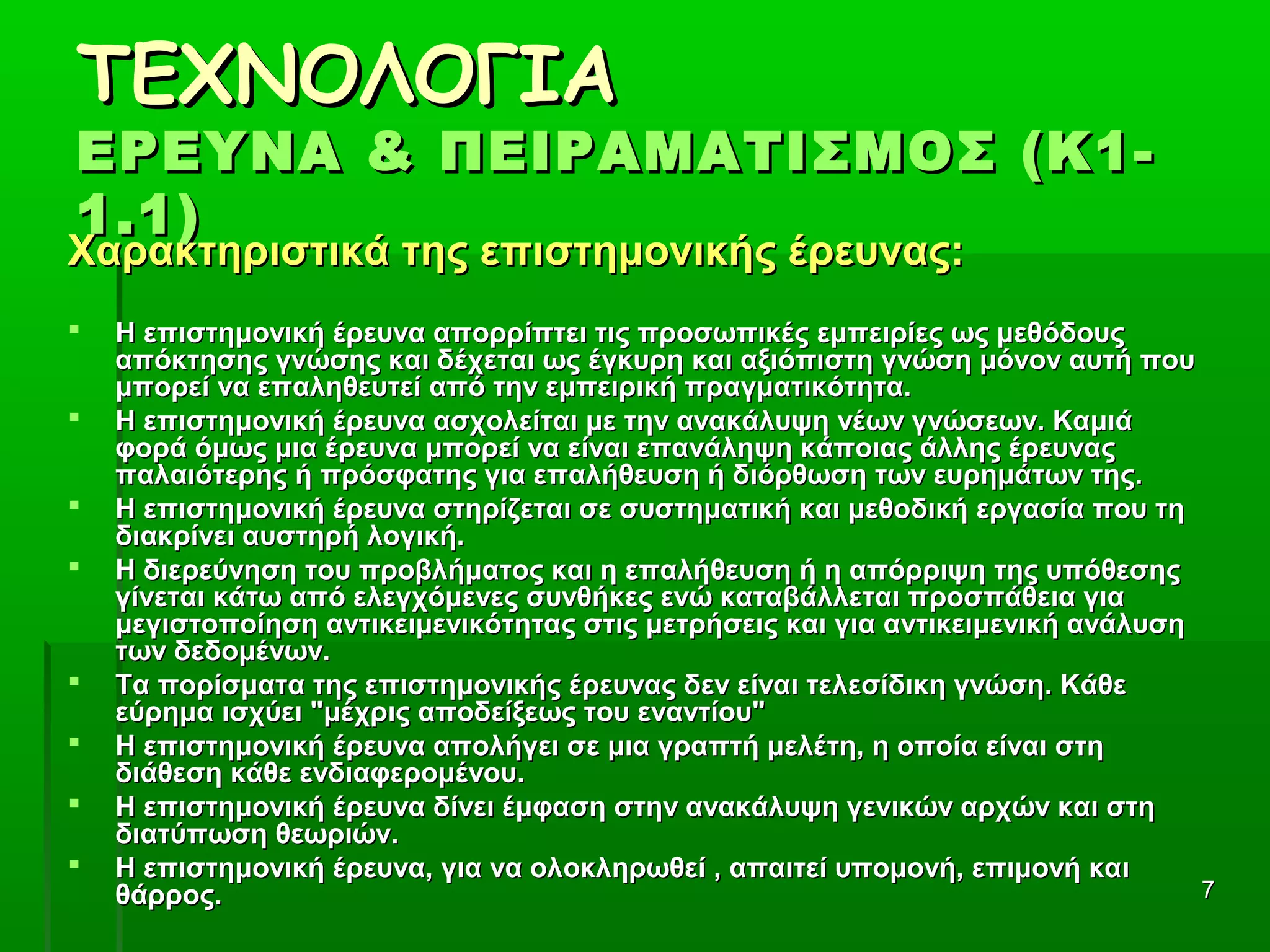 77
ΤΕΧΝΟΛΟΓΙΑΤΕΧΝΟΛΟΓΙΑ
ΕΡΕΥΝΑ & ΠΕΙΡΑΜΑΤΙΣΜΟΣ (Κ1-ΕΡΕΥΝΑ & ΠΕΙΡΑΜΑΤΙΣΜΟΣ (Κ1-
1.1)1.1)
Χαρακτηριστικά της επιστημονικής έρευνας:Χαρακτηριστικά της επιστημονικής έρευνας:
 Η επιστημονική έρευνα απορρίπτει τις προσωπικές εμπειρίες ως μεθόδουςΗ επιστημονική έρευνα απορρίπτει τις προσωπικές εμπειρίες ως μεθόδους
απόκτησης γνώσης και δέχεται ως έγκυρη και αξιόπιστη γνώση μόνον αυτή πουαπόκτησης γνώσης και δέχεται ως έγκυρη και αξιόπιστη γνώση μόνον αυτή που
μπορεί να επαληθευτεί από την εμπειρική πραγματικότητα.μπορεί να επαληθευτεί από την εμπειρική πραγματικότητα.
 Η επιστημονική έρευνα ασχολείται με την ανακάλυψη νέων γνώσεων. ΚαμιάΗ επιστημονική έρευνα ασχολείται με την ανακάλυψη νέων γνώσεων. Καμιά
φορά όμως μια έρευνα μπορεί να είναι επανάληψη κάποιας άλλης έρευναςφορά όμως μια έρευνα μπορεί να είναι επανάληψη κάποιας άλλης έρευνας
παλαιότερης ή πρόσφατης για επαλήθευση ή διόρθωση των ευρημάτων της.παλαιότερης ή πρόσφατης για επαλήθευση ή διόρθωση των ευρημάτων της.
 Η επιστημονική έρευνα στηρίζεται σε συστηματική και μεθοδική εργασία που τηΗ επιστημονική έρευνα στηρίζεται σε συστηματική και μεθοδική εργασία που τη
διακρίνει αυστηρή λογική.διακρίνει αυστηρή λογική.
 Η διερεύνηση του προβλήματος και η επαλήθευση ή η απόρριψη της υπόθεσηςΗ διερεύνηση του προβλήματος και η επαλήθευση ή η απόρριψη της υπόθεσης
γίνεται κάτω από ελεγχόμενες συνθήκες ενώ καταβάλλεται προσπάθεια γιαγίνεται κάτω από ελεγχόμενες συνθήκες ενώ καταβάλλεται προσπάθεια για
μεγιστοποίηση αντικειμενικότητας στις μετρήσεις και για αντικειμενική ανάλυσημεγιστοποίηση αντικειμενικότητας στις μετρήσεις και για αντικειμενική ανάλυση
των δεδομένων.των δεδομένων.
 Τα πορίσματα της επιστημονικής έρευνας δεν είναι τελεσίδικη γνώση. ΚάθεΤα πορίσματα της επιστημονικής έρευνας δεν είναι τελεσίδικη γνώση. Κάθε
εύρημα ισχύει "μέχρις αποδείξεως του εναντίου"εύρημα ισχύει "μέχρις αποδείξεως του εναντίου"
 Η επιστημονική έρευνα απολήγει σε μια γραπτή μελέτη, η οποία είναι στηΗ επιστημονική έρευνα απολήγει σε μια γραπτή μελέτη, η οποία είναι στη
διάθεση κάθε ενδιαφερομένου.διάθεση κάθε ενδιαφερομένου.
 Η επιστημονική έρευνα δίνει έμφαση στην ανακάλυψη γενικών αρχών και στηΗ επιστημονική έρευνα δίνει έμφαση στην ανακάλυψη γενικών αρχών και στη
διατύπωση θεωριών.διατύπωση θεωριών.
 Η επιστημονική έρευνα, για να ολοκληρωθεί , απαιτεί υπομονή, επιμονή καιΗ επιστημονική έρευνα, για να ολοκληρωθεί , απαιτεί υπομονή, επιμονή και
θάρρος.θάρρος.
 