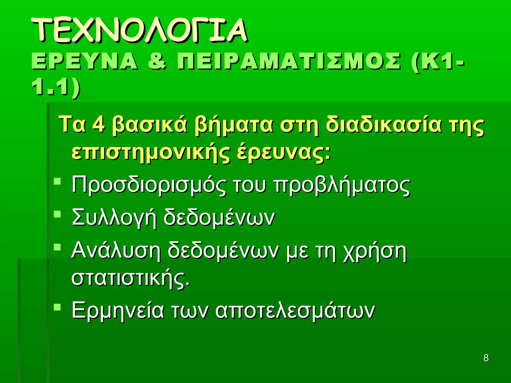 88
ΤΕΧΝΟΛΟΓΙΑΤΕΧΝΟΛΟΓΙΑ
ΕΡΕΥΝΑ & ΠΕΙΡΑΜΑΤΙΣΜΟΣ (Κ1-ΕΡΕΥΝΑ & ΠΕΙΡΑΜΑΤΙΣΜΟΣ (Κ1-
1.1)1.1)
Τα 4 βασικά βήματα στη διαδικασία τηςΤα 4 βασικά βήματα στη διαδικασία της
επιστημονικής έρευνας:επιστημονικής έρευνας:
 Προσδιορισμός του προβλήματοςΠροσδιορισμός του προβλήματος
 Συλλογή δεδομένωνΣυλλογή δεδομένων
 Ανάλυση δεδομένων με τη χρήση Ανάλυση δεδομένων με τη χρήση 
στατιστικής.στατιστικής.
 Ερμηνεία των αποτελεσμάτων Ερμηνεία των αποτελεσμάτων 
 