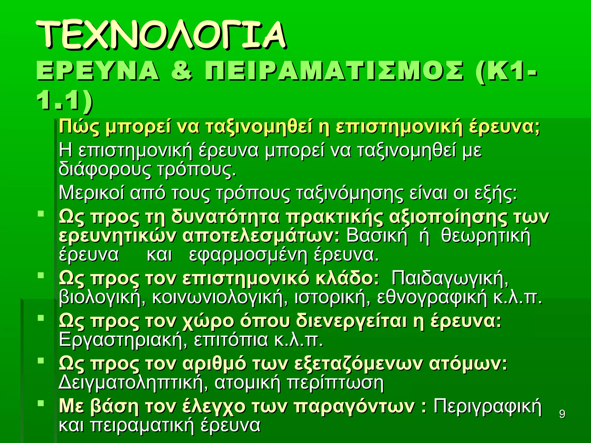 99
ΤΕΧΝΟΛΟΓΙΑΤΕΧΝΟΛΟΓΙΑ
ΕΡΕΥΝΑ & ΠΕΙΡΑΜΑΤΙΣΜΟΣ (Κ1-ΕΡΕΥΝΑ & ΠΕΙΡΑΜΑΤΙΣΜΟΣ (Κ1-
1.1)1.1)
Πώς μπορεί να ταξινομηθεί η επιστημονική έρευνα;Πώς μπορεί να ταξινομηθεί η επιστημονική έρευνα;
        Η επιστημονική έρευνα μπορεί να ταξινομηθεί με Η επιστημονική έρευνα μπορεί να ταξινομηθεί με 
διάφορους τρόπους. διάφορους τρόπους. 
        Μερικοί από τους τρόπους ταξινόμησης είναι οι εξής:Μερικοί από τους τρόπους ταξινόμησης είναι οι εξής:
 Ως προς τη δυνατότητα πρακτικής αξιοποίησης τωνΩς προς τη δυνατότητα πρακτικής αξιοποίησης των
ερευνητικών αποτελεσμάτων:ερευνητικών αποτελεσμάτων: Βασική  ή  θεωρητική    Βασική  ή  θεωρητική   
έρευνα     και   εφαρμοσμένη έρευνα.έρευνα     και   εφαρμοσμένη έρευνα.
 Ως προς τον επιστημονικό κλάδο:Ως προς τον επιστημονικό κλάδο:  Παιδαγωγική,   Παιδαγωγική, 
βιολογική, κοινωνιολογική, ιστορική, εθνογραφική κ.λ.π.βιολογική, κοινωνιολογική, ιστορική, εθνογραφική κ.λ.π.
 Ως προς τον χώρο όπου διενεργείται η έρευνα:Ως προς τον χώρο όπου διενεργείται η έρευνα:    
Εργαστηριακή, επιτόπια κ.λ.π.Εργαστηριακή, επιτόπια κ.λ.π.
 Ως προς τον αριθμό των εξεταζόμενων ατόμων:Ως προς τον αριθμό των εξεταζόμενων ατόμων:      
Δειγματοληπτική, ατομική περίπτωσηΔειγματοληπτική, ατομική περίπτωση
 Με βάση τον έλεγχο των παραγόντων :Με βάση τον έλεγχο των παραγόντων : Περιγραφική Περιγραφική 
και πειραματική έρευνακαι πειραματική έρευνα
 