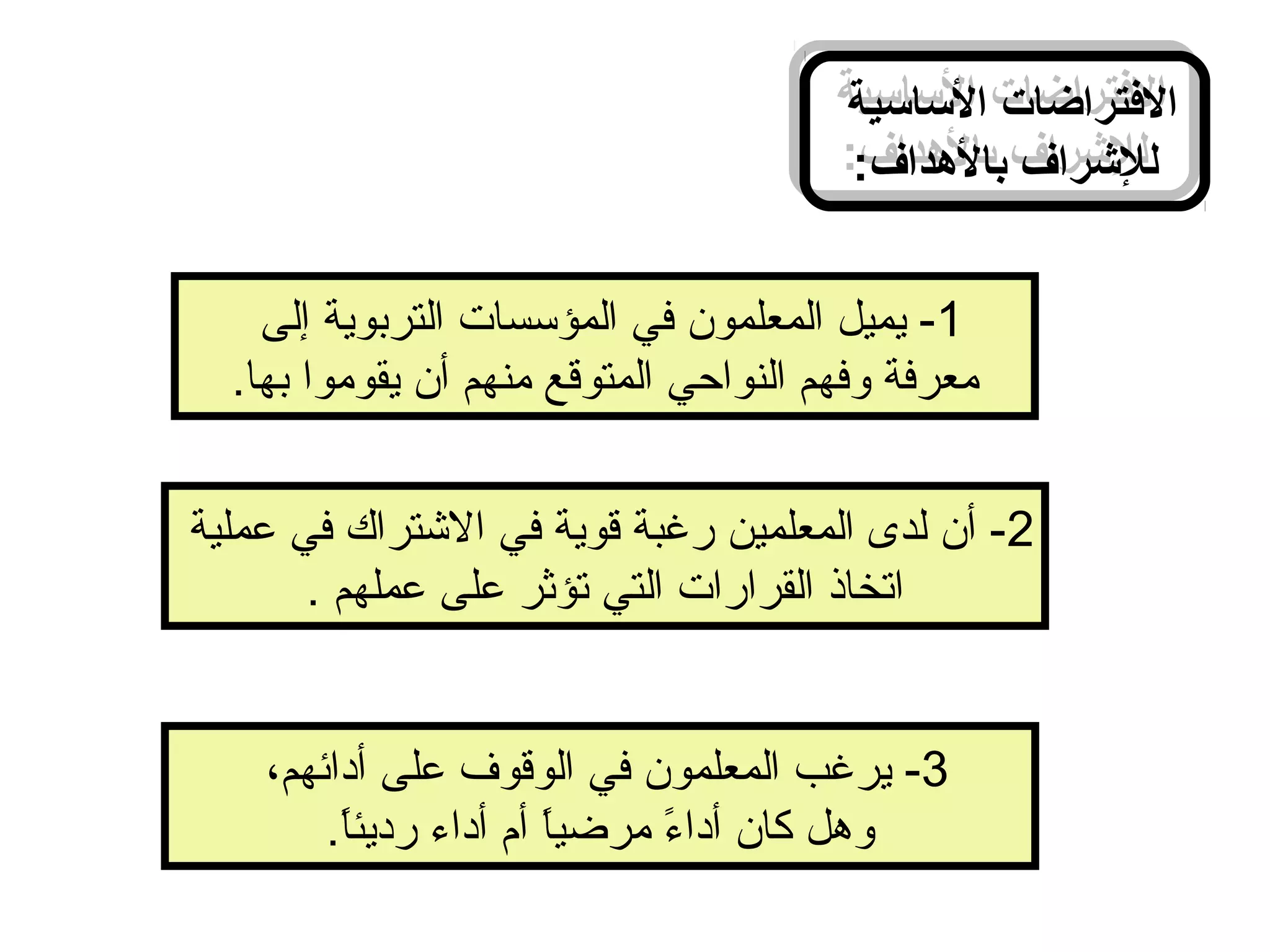‫الساسية‬ ‫الرفتراضات‬
:‫بالدهداف‬ ‫للرشراف‬
‫الساسية‬ ‫الرفتراضات‬
:‫بالدهداف‬ ‫للرشراف‬
1‫إلى‬ ‫التربوية‬ ‫المؤسسات‬ ‫في‬ ‫المعلمون‬ ‫يميل‬ -
.‫بها‬ ‫يقوموا‬ ‫أن‬ ‫منهم‬ ‫المتوقع‬ ‫النواحي‬ ‫وفهم‬ ‫معرفة‬
2‫عملية‬ ‫في‬ ‫التشتراك‬ ‫في‬ ‫قوية‬ ‫رغبة‬ ‫المعلمين‬ ‫لدى‬ ‫أن‬ -
. ‫عملهم‬ ‫على‬ ‫تؤثر‬ ‫التي‬ ‫القرارات‬ ‫اتخاذ‬
3،‫أدائهم‬ ‫على‬ ‫الوقوف‬ ‫في‬ ‫المعلمون‬ ‫يرغب‬ -
.‫ا‬ً.‫رديئ‬ ‫أداء‬ ‫أم‬ ‫ا‬ً.‫مرضي‬ ‫ء‬ً. ‫أدا‬ ‫كان‬ ‫وهل‬
 