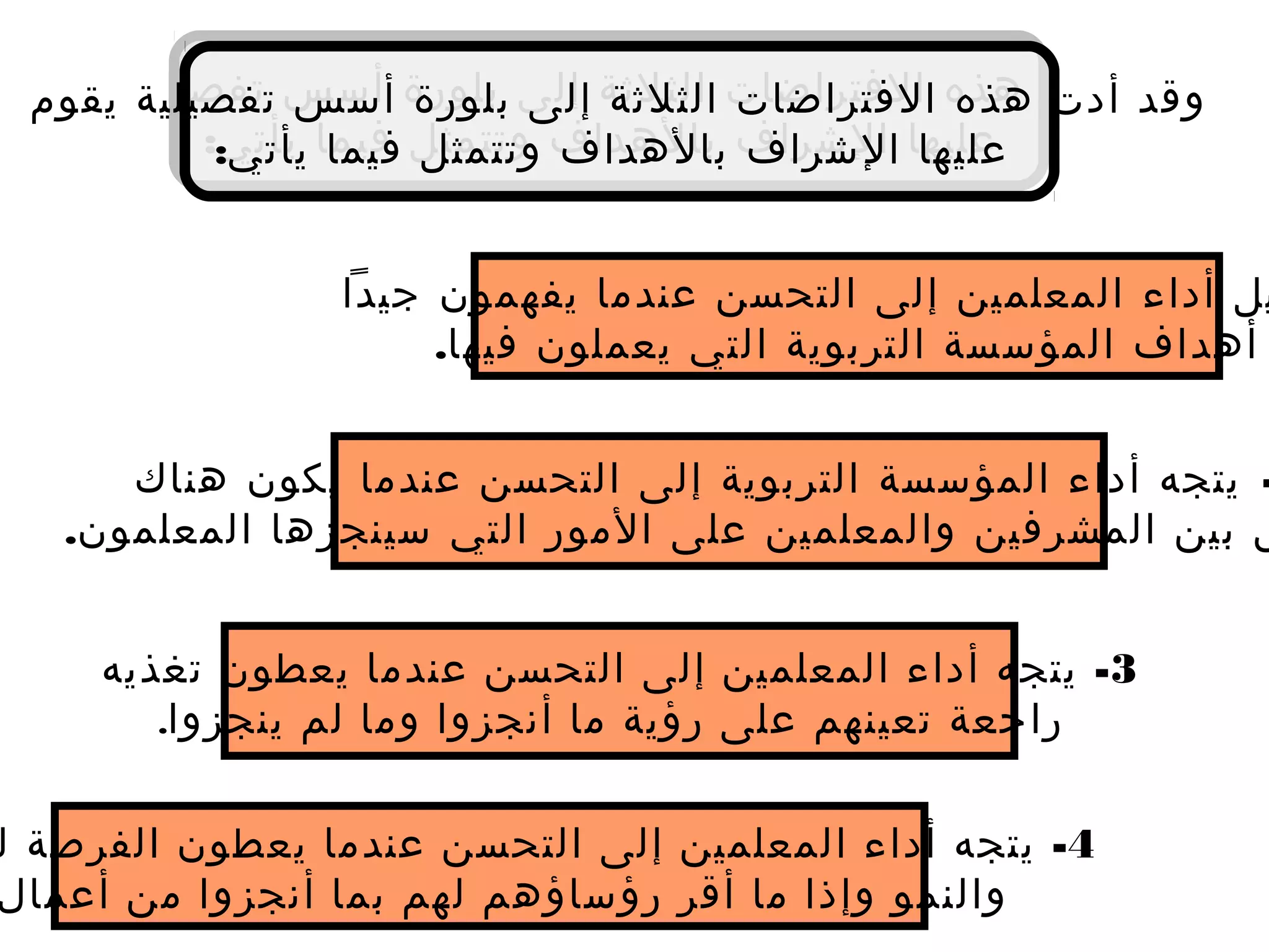 ‫يقوم‬ ‫تفصيلية‬ ‫أسس‬ ‫بلورة‬ ‫إلى‬ ‫الثلثة‬ ‫الفتراضات‬ ‫هذه‬ ‫أدت‬ ‫وقد‬
:‫يأتي‬ ‫فيما‬ ‫وتتمثل‬ ‫بالهداف‬ ‫الشراف‬ ‫عليها‬
‫يقوم‬ ‫تفصيلية‬ ‫أسس‬ ‫بلورة‬ ‫إلى‬ ‫الثلثة‬ ‫الفتراضات‬ ‫هذه‬ ‫أدت‬ ‫وقد‬
:‫يأتي‬ ‫فيما‬ ‫وتتمثل‬ ‫بالهداف‬ ‫الشراف‬ ‫عليها‬
‫جيدا‬ ‫يفهمون‬ ‫عندما‬ ‫التحسن‬ ‫إلى‬ ‫المعلمين‬ ‫أداء‬ ‫يل‬
.‫فيها‬ ‫يعملون‬ ‫التي‬ ‫التربوية‬ ‫المؤسسة‬ ‫أهداف‬
-‫هناك‬ ‫يكون‬ ‫عندما‬ ‫التحسن‬ ‫إلى‬ ‫التربوية‬ ‫المؤسسة‬ ‫أداء‬ ‫يتجه‬
.‫المعلمون‬ ‫سينجزها‬ ‫التي‬ ‫المور‬ ‫على‬ ‫والمعلمين‬ ‫المشرفين‬ ‫بين‬ ‫ق‬
3-‫تغذيه‬ ‫يعطون‬ ‫عندما‬ ‫التحسن‬ ‫إلى‬ ‫المعلمين‬ ‫أداء‬ ‫يتجه‬
‫ينجزوا‬ ‫لم‬ ‫وما‬ ‫أنجزوا‬ ‫ما‬ ‫رؤية‬ ‫على‬ ‫تعينهم‬ ‫راجعة‬.
4-‫ل‬ ‫الفرصة‬ ‫يعطون‬ ‫عندما‬ ‫التحسن‬ ‫إلى‬ ‫المعلمين‬ ‫أداء‬ ‫يتجه‬
‫والنمو‬‫أعمال‬ ‫من‬ ‫أنجزوا‬ ‫بما‬ ‫لهم‬ ‫رؤساؤهم‬ ‫أقر‬ ‫ما‬ ‫وإذا‬
 