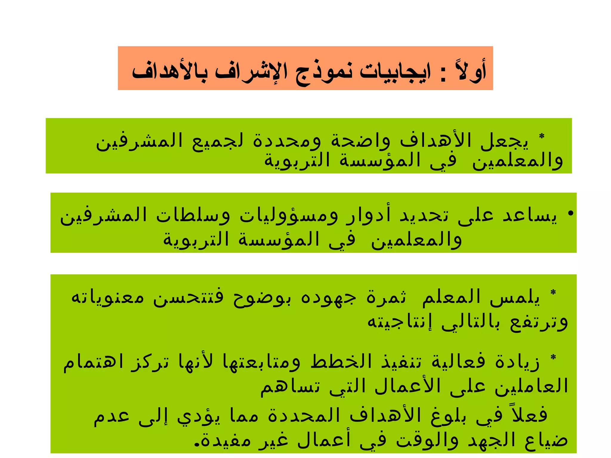 ‫بالدهداف‬ ‫الرشراف‬ ‫نموذج‬ ‫ايجابيات‬ : ‫ل‬ً  ‫أو‬
*‫المشرفين‬ ‫لجميع‬ ‫ومحددة‬ ‫واضحة‬ ‫الهداف‬ ‫يجعل‬
‫التربوية‬ ‫المؤسسة‬ ‫في‬ ‫والمعلمين‬
•‫المشرفين‬ ‫وسلطات‬ ‫ومسؤوليات‬ ‫أدوار‬ ‫تحديد‬ ‫على‬ ‫يساعد‬
‫التربوية‬ ‫المؤسسة‬ ‫في‬ ‫والمعلمين‬
*‫معنوياته‬ ‫فتتحسن‬ ‫بوضوح‬ ‫جهوده‬ ‫ثمرة‬ ‫المعلم‬ ‫يلمس‬
‫إنتاجيته‬ ‫بالتالي‬ ‫وترتفع‬
*‫اهتمام‬ ‫تركز‬ ‫لنها‬ ‫ومتابعتها‬ ‫الخطط‬ ‫تنفيذ‬ ‫فعالية‬ ‫زيادة‬
‫تساهم‬ ‫التي‬ ‫العمال‬ ‫على‬ ‫العاملين‬
‫عدم‬ ‫إلى‬ ‫يؤدي‬ ‫مما‬ ‫المحددة‬ ‫الهداف‬ ‫بلوغ‬ ‫في‬ ‫ل‬ً ‫فع‬
.‫مفيدة‬ ‫غير‬ ‫أعمال‬ ‫في‬ ‫والوقت‬ ‫الجهد‬ ‫ضياع‬
 