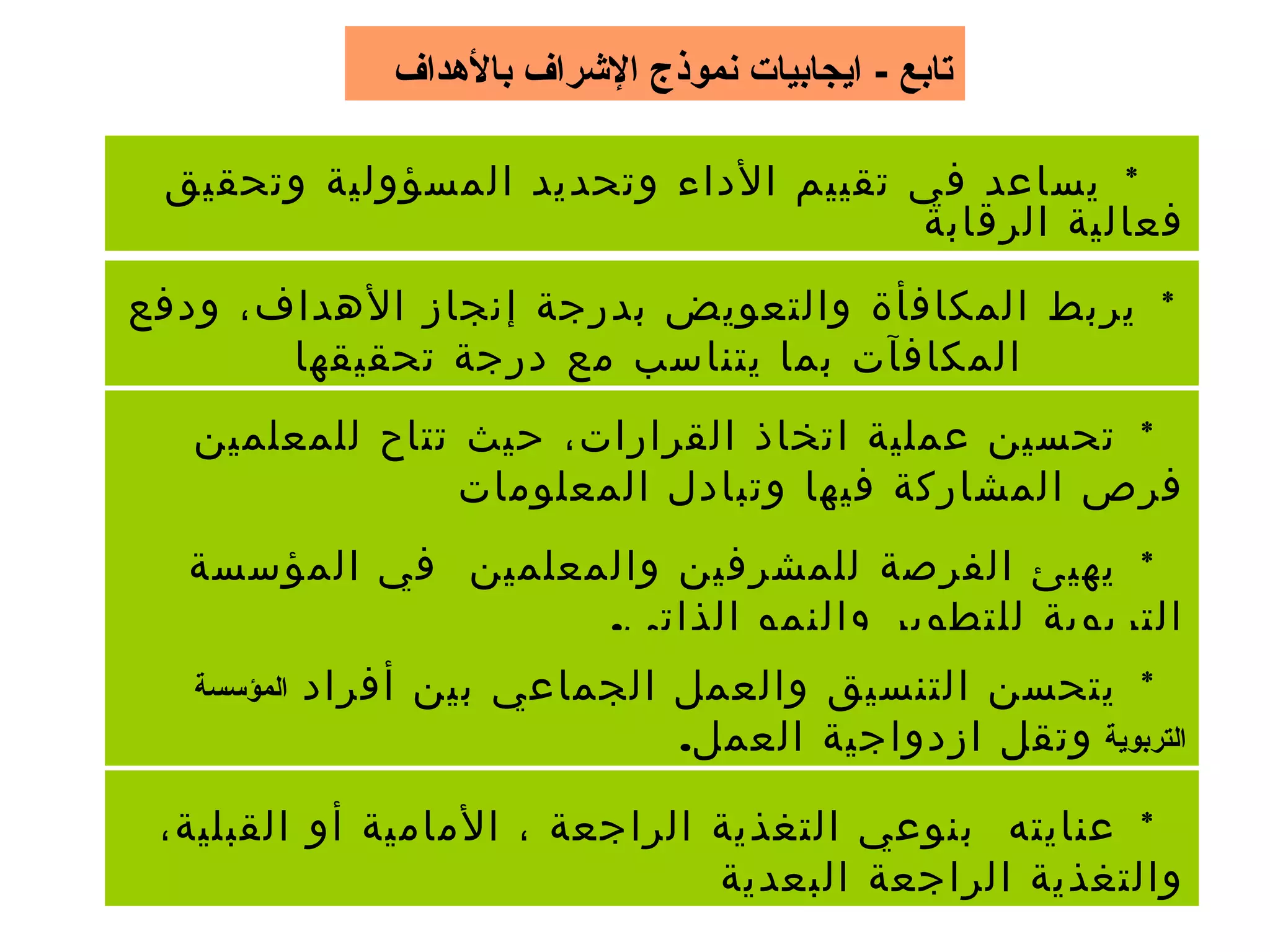 ‫بالدهداف‬ ‫الرشراف‬ ‫نموذج‬ ‫ايجابيات‬ - ‫تابع‬
*‫وتحقيق‬ ‫المسؤولية‬ ‫وتحديد‬ ‫الداء‬ ‫تقييم‬ ‫في‬ ‫يساعد‬
‫الرقابة‬ ‫فعالية‬
*‫ودفع‬ ،‫الهداف‬ ‫إنجاز‬ ‫بدرجة‬ ‫والتعويض‬ ‫المكافأة‬ ‫يربط‬
‫تحقيقها‬ ‫درجة‬ ‫مع‬ ‫يتناسب‬ ‫بما‬ ‫المكافآت‬
*‫للمعلمين‬ ‫تتاح‬ ‫حيث‬ ،‫القرارات‬ ‫اتخاذ‬ ‫عملية‬ ‫تحسين‬
‫المعلومات‬ ‫وتبادل‬ ‫فيها‬ ‫المشاركة‬ ‫فرص‬
*‫المؤسسة‬ ‫في‬ ‫والمعلمين‬ ‫للمشرفين‬ ‫الفرصة‬ ‫يهيئ‬
.‫الذاتي‬ ‫والنمو‬ ‫للتطوير‬ ‫التربوية‬
*‫أفراد‬ ‫بين‬ ‫الجماعي‬ ‫والعمل‬ ‫التنسيق‬ ‫يتحسن‬‫المؤسسة‬
‫التربوية‬.‫العمل‬ ‫ازدواجية‬ ‫وتقل‬
*،‫القبلية‬ ‫أو‬ ‫المامية‬ ، ‫الراجعة‬ ‫التغذية‬ ‫بنوعي‬ ‫عنايته‬
‫البعدية‬ ‫الراجعة‬ ‫والتغذية‬
 