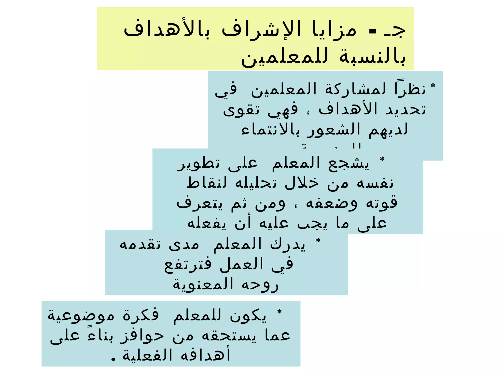 -‫بالهداف‬ ‫الشراف‬ ‫مزايا‬ ‫جـ‬
‫للمعلمين‬ ‫بالنسبة‬
*‫في‬ ‫المعلمين‬ ‫لمشاركة‬ ‫نظرا‬
‫تقوى‬ ‫فهي‬ ، ‫الهداف‬ ‫تحديد‬
‫بالنتماء‬ ‫الشعور‬ ‫لديهم‬
. ‫للمدرسة‬
*‫تطوير‬ ‫على‬ ‫المعلم‬ ‫يشجع‬
‫لنقاط‬ ‫تحليله‬ ‫خلل‬ ‫من‬ ‫نفسه‬
‫يتعرف‬ ‫ثم‬ ‫ومن‬ ، ‫وضعفه‬ ‫قوته‬
‫يفعله‬ ‫أن‬ ‫عليه‬ ‫يجب‬ ‫ما‬ ‫على‬
*‫تقدمه‬ ‫مدى‬ ‫المعلم‬ ‫يدرك‬
‫فترتفع‬ ‫العمل‬ ‫في‬
‫المعنوية‬ ‫روحه‬
*‫موضوعية‬ ‫فكرة‬ ‫للمعلم‬ ‫يكون‬
‫على‬ ‫ء‬ً ‫بنا‬ ‫حوافز‬ ‫من‬ ‫يستحقه‬ ‫عما‬
. ‫الفعلية‬ ‫أهدافه‬
 