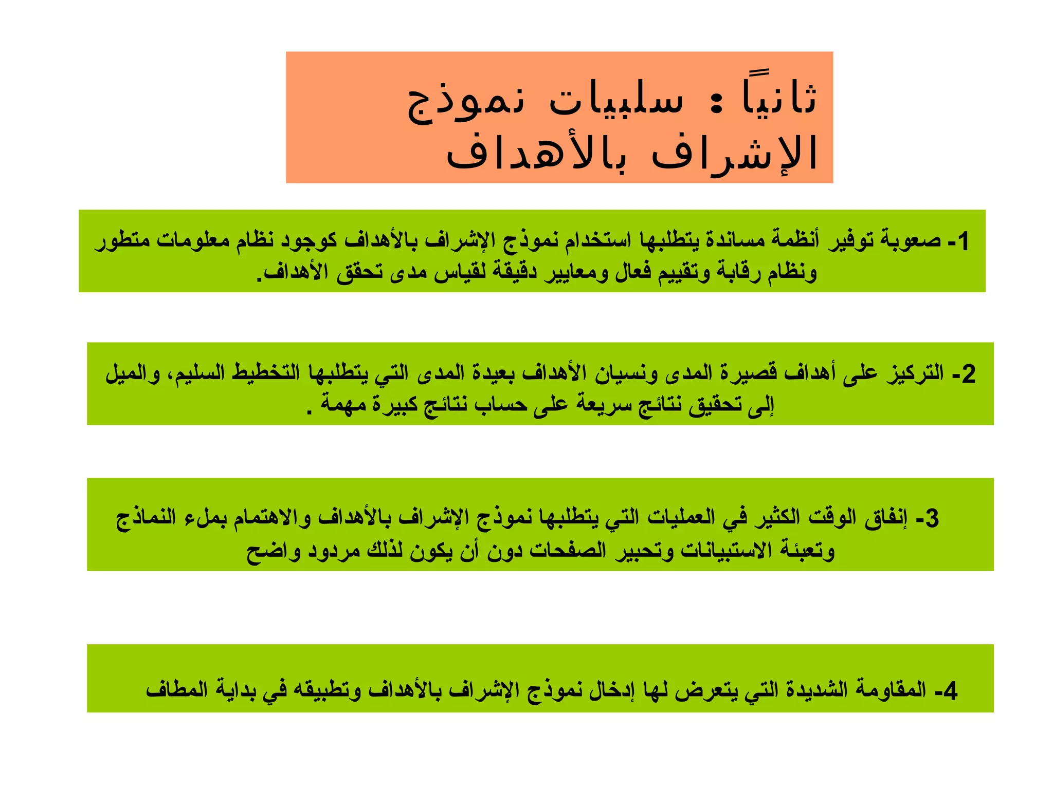 :‫نموذج‬ ‫سلبيات‬ ‫ثانيا‬
‫بالهداف‬ ‫الشراف‬
1‫بالدهداف‬ ‫الرشراف‬ ‫نموذج‬ ‫استخدام‬ ‫يتطلبها‬ ‫مساندة‬ ‫أنظمة‬ ‫توفير‬ ‫صعوبة‬ -‫متطور‬ ‫معلومات‬ ‫نظام‬ ‫كوجود‬
.‫الدهداف‬ ‫تحقق‬ ‫مدى‬ ‫لقياس‬ ‫دقيقة‬ ‫ومعايير‬ ‫فعال‬ ‫وتقييم‬ ‫رقابة‬ ‫ونظام‬
2‫والميل‬ ،‫السليم‬ ‫التخطيط‬ ‫يتطلبها‬ ‫التي‬ ‫المدى‬ ‫بعيدة‬ ‫الدهداف‬ ‫ونسيان‬ ‫المدى‬ ‫قصيرة‬ ‫أدهداف‬ ‫على‬ ‫التركيز‬ -
. ‫مهمة‬ ‫كبيرة‬ ‫نتائج‬ ‫حساب‬ ‫على‬ ‫سريعة‬ ‫نتائج‬ ‫تحقيق‬ ‫إلى‬
3‫بالدهداف‬ ‫الرشراف‬ ‫نموذج‬ ‫يتطلبها‬ ‫التي‬ ‫العمليات‬ ‫في‬ ‫الكثير‬ ‫الوقت‬ ‫إنفاق‬ -‫النماذج‬ ‫بملء‬ ‫واالدهتمام‬
‫واضح‬ ‫مردود‬ ‫لذلك‬ ‫يكون‬ ‫أن‬ ‫دون‬ ‫الصفحات‬ ‫وتحبير‬ ‫االستبيانات‬ ‫وتعبئة‬
4‫بالدهداف‬ ‫الرشراف‬ ‫نموذج‬ ‫إدخال‬ ‫لها‬ ‫يتعرض‬ ‫التي‬ ‫الشديدة‬ ‫المقاومة‬ -‫المطاف‬ ‫بداية‬ ‫في‬ ‫وتطبيقه‬
 