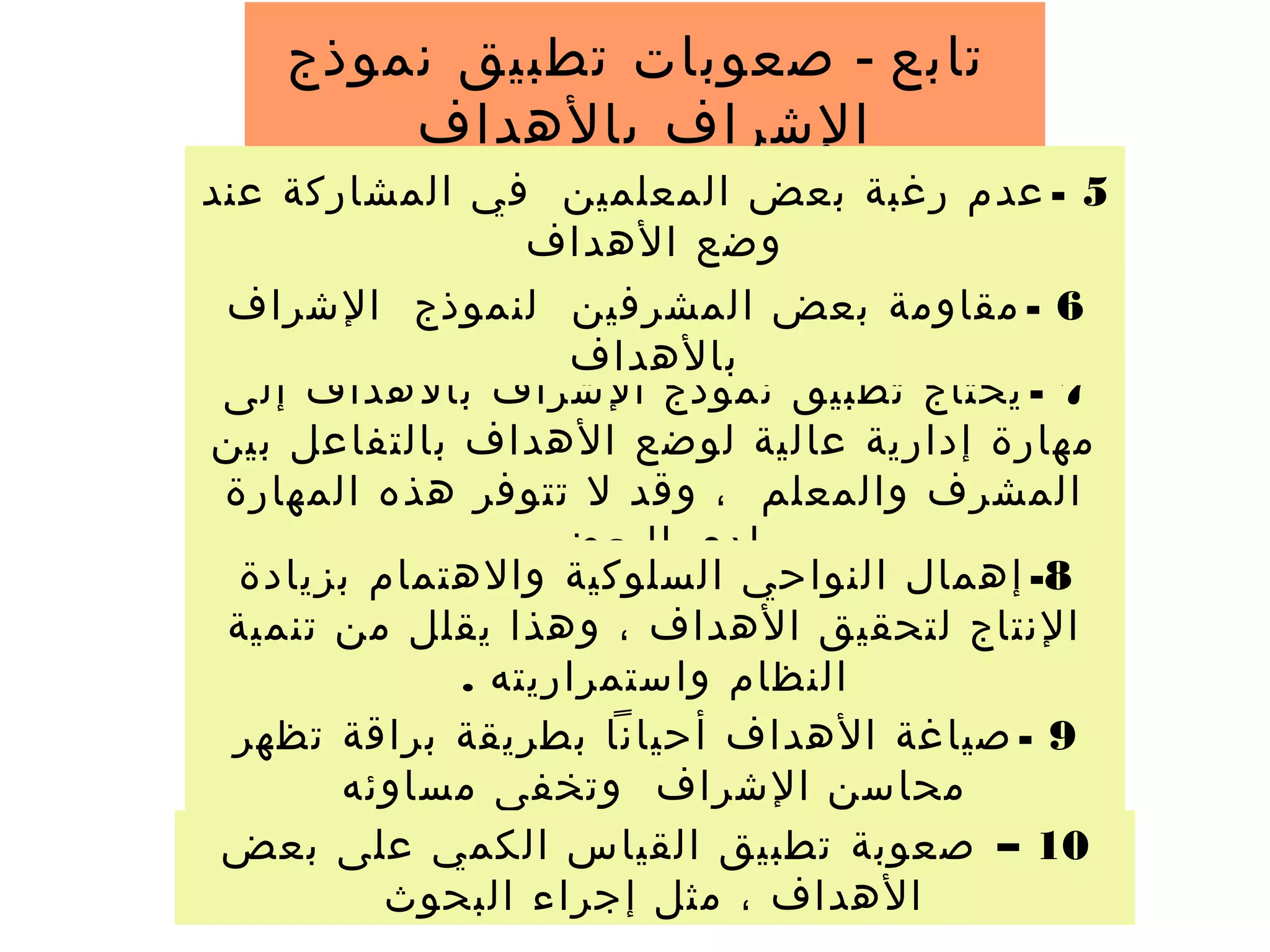 ‫تابع‬-‫نموذج‬ ‫تطبيق‬ ‫صعوبات‬
‫بالهداف‬ ‫الشراف‬
7-‫إلى‬ ‫بالهداف‬ ‫الشراف‬ ‫نموذج‬ ‫تطبيق‬ ‫يحتاج‬
‫بين‬ ‫بالتفاعل‬ ‫الهداف‬ ‫لوضع‬ ‫عالية‬ ‫إدارية‬ ‫مهارة‬
‫المهارة‬ ‫هذه‬ ‫تتوفر‬ ‫ل‬ ‫وقد‬ ، ‫والمعلم‬ ‫المشرف‬
‫البعض‬ ‫لدى‬
5-‫عند‬ ‫المشاركة‬ ‫في‬ ‫المعلمين‬ ‫بعض‬ ‫رغبة‬ ‫عدم‬
‫الهداف‬ ‫وضع‬
6-‫الشراف‬ ‫لنموذج‬ ‫المشرفين‬ ‫بعض‬ ‫مقاومة‬
‫بالهداف‬
8-‫بزيادة‬ ‫والهتمام‬ ‫السلوكية‬ ‫النواحي‬ ‫إهمال‬
‫تنمية‬ ‫من‬ ‫يقلل‬ ‫وهذا‬ ، ‫الهداف‬ ‫لتحقيق‬ ‫النتاج‬
. ‫واستمراريته‬ ‫النظام‬
9-‫تظهر‬ ‫براقة‬ ‫بطريقة‬ ‫أحيانا‬ ‫الهداف‬ ‫صياغة‬
‫مساوئه‬ ‫وتخفى‬ ‫الشراف‬ ‫محاسن‬
10–‫بعض‬ ‫على‬ ‫الكمي‬ ‫القياس‬ ‫تطبيق‬ ‫صعوبة‬
‫البحوث‬ ‫إجراء‬ ‫مثل‬ ، ‫الهداف‬
 