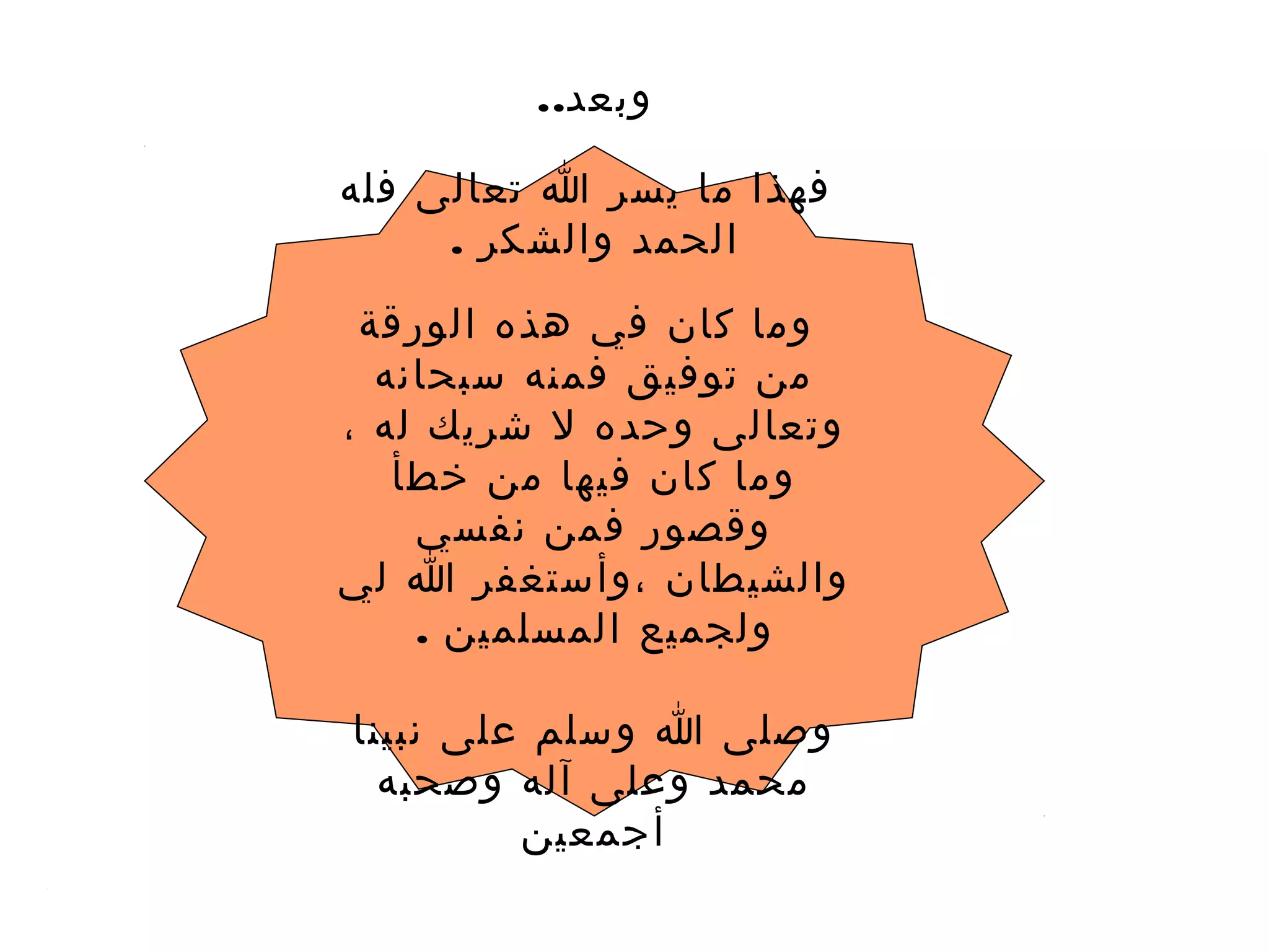 ..‫وبعد‬
‫فله‬ ‫تعالى‬ ‫ا‬ ‫يسر‬ ‫ما‬ ‫فهذا‬
. ‫والشكر‬ ‫الحمد‬
‫الورقة‬ ‫هذه‬ ‫في‬ ‫كان‬ ‫وما‬
‫سبحانه‬ ‫فمنه‬ ‫توفيق‬ ‫من‬
، ‫له‬ ‫شريك‬ ‫ل‬ ‫وحده‬ ‫وتعالى‬
‫خطأ‬ ‫من‬ ‫فيها‬ ‫كان‬ ‫وما‬
‫نفسي‬ ‫فمن‬ ‫وقصور‬
‫لي‬ ‫ا‬ ‫،وأستغفر‬ ‫والشيطان‬
. ‫المسلمين‬ ‫ولجميع‬
‫نبينا‬ ‫على‬ ‫وسلم‬ ‫ا‬ ‫وصلى‬
‫وصحبه‬ ‫آله‬ ‫وعلى‬ ‫محمد‬
‫أجمعين‬
 