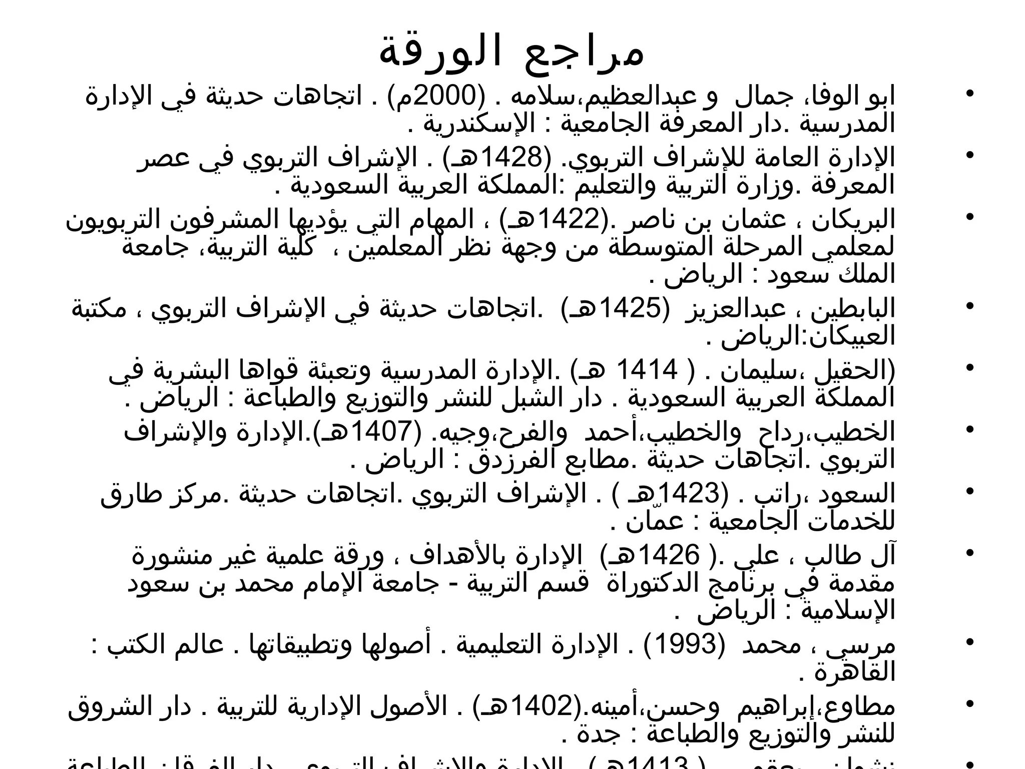 ‫الورقة‬ ‫مراجع‬
•) . ‫عبدالعظيم،سلمه‬ ‫و‬ ‫جمال‬ ،‫الوفا‬ ‫ابو‬2000‫الدارة‬ ‫في‬ ‫حديثة‬ ‫اتجاهات‬ . (‫م‬
. ‫السكندرية‬ : ‫الجامعية‬ ‫المعرفة‬ ‫.دار‬ ‫المدرسية‬
•) .‫التربوي‬ ‫للشراف‬ ‫العامة‬ ‫الدارة‬1428‫عصر‬ ‫في‬ ‫التربوي‬ ‫الشراف‬ . (‫هـ‬
. ‫السعودية‬ ‫العربية‬ ‫:المملكة‬ ‫والتعليم‬ ‫التربية‬ ‫.وزارة‬ ‫المعرفة‬
•). ‫ناصر‬ ‫بن‬ ‫عثمان‬ ، ‫البريكان‬1422‫التربويون‬ ‫المشرفون‬ ‫يؤديها‬ ‫التي‬ ‫المهام‬ ، (‫هـ‬
‫جامعة‬ ،‫التربية‬ ‫كلية‬ ، ‫المعلمين‬ ‫نظر‬ ‫وجهة‬ ‫من‬ ‫المتوسطة‬ ‫المرحلة‬ ‫لمعلمي‬
. ‫الرياض‬ : ‫سعود‬ ‫الملك‬
•) ‫عبدالعزيز‬ ، ‫البابطين‬1425‫مكتبة‬ ، ‫التربوي‬ ‫الشراف‬ ‫في‬ ‫حديثة‬ ‫.اتجاهات‬ (‫هـ‬
. ‫العبيكان:الرياض‬
•) . ‫،سليمان‬ ‫)الحقيل‬1414‫في‬ ‫البشرية‬ ‫قواها‬ ‫وتعبئة‬ ‫المدرسية‬ ‫.الدارة‬ (‫هـ‬
. ‫الرياض‬ : ‫والطباعة‬ ‫والتوزيع‬ ‫للنشر‬ ‫الشبل‬ ‫دار‬ . ‫السعودية‬ ‫العربية‬ ‫المملكة‬
•) .‫والفرح،وجيه‬ ‫والخطيب،أحمد‬ ‫الخطيب،رداح‬1407‫والشراف‬ ‫هـ(.الدارة‬
. ‫الرياض‬ : ‫الفرزدق‬ ‫.مطابع‬ ‫حديثة‬ ‫.اتجاهات‬ ‫التربوي‬
•) . ‫،راتب‬ ‫السعود‬1423‫طارق‬ ‫.مركز‬ ‫حديثة‬ ‫.اتجاهات‬ ‫التربوي‬ ‫الشراف‬ . ( ‫هـ‬
. ‫مان‬ّ‫ا‬ ‫ع‬ : ‫الجامعية‬ ‫للخدمات‬
•). ‫علي‬ ، ‫طالب‬ ‫آل‬1426‫منشورة‬ ‫غير‬ ‫علمية‬ ‫ورقة‬ ، ‫بالهداف‬ ‫الدارة‬ (‫هـ‬
‫سعود‬ ‫بن‬ ‫محمد‬ ‫المام‬ ‫جامعة‬ - ‫التربية‬ ‫قسم‬ ‫الدكتوراة‬ ‫برنامج‬ ‫في‬ ‫مقدمة‬
. ‫الرياض‬ : ‫السلمية‬
•) ‫محمد‬ ، ‫مرسي‬1993: ‫الكتب‬ ‫عالم‬ . ‫وتطبيقاتها‬ ‫أصولها‬ . ‫التعليمية‬ ‫الدارة‬ . (
. ‫القاهرة‬
•).‫وحسن،أمينه‬ ‫مطاوع،إبراهيم‬1402‫الشروق‬ ‫دار‬ . ‫للتربية‬ ‫الدارية‬ ‫الصول‬ . (‫هـ‬
. ‫جدة‬ : ‫والطباعة‬ ‫والتوزيع‬ ‫للنشر‬
 