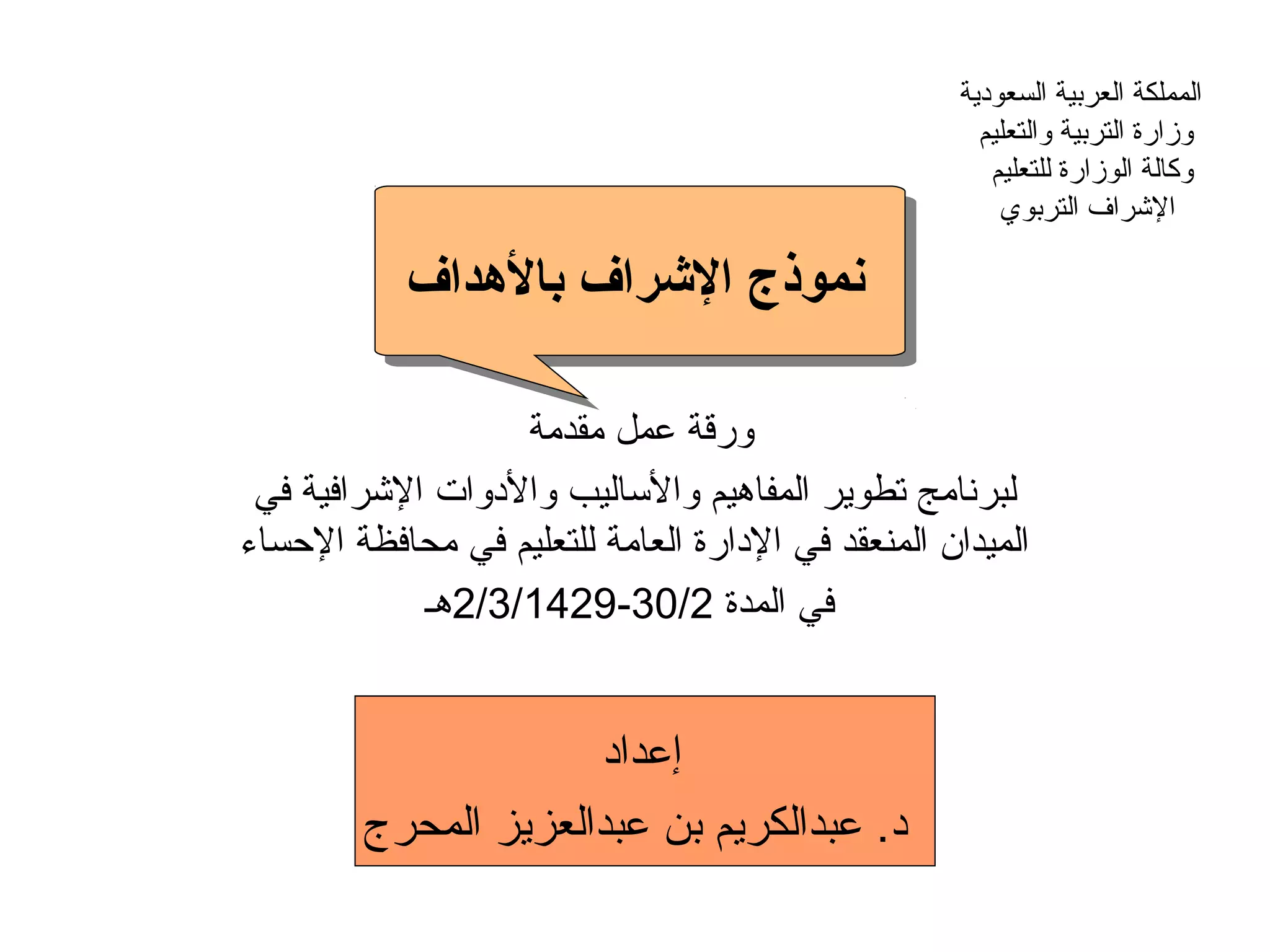‫السعودية‬ ‫العربية‬ ‫المملكة‬
‫والتعليم‬ ‫التربية‬ ‫وزارة‬
‫للتعليم‬ ‫الوزارة‬ ‫وكالة‬
‫التربوي‬ ‫الرشراف‬
‫بالدهداف‬ ‫الرشراف‬ ‫نموذج‬
‫مقدمة‬ ‫عمل‬ ‫ورقة‬
‫في‬ ‫الرشرافية‬ ‫والدوات‬ ‫والاساليب‬ ‫المفاهيم‬ ‫تطوير‬ ‫لبرنامج‬
‫السحساء‬ ‫محافظة‬ ‫في‬ ‫للتعليم‬ ‫العامة‬ ‫الدارة‬ ‫في‬ ‫المنعقد‬ ‫الميدان‬
‫المدة‬ ‫في‬30/2-2/3/1429‫هـ‬
‫إعداد‬
‫المحرج‬ ‫عبدالعزيز‬ ‫بن‬ ‫عبدالكريم‬ .‫د‬
 