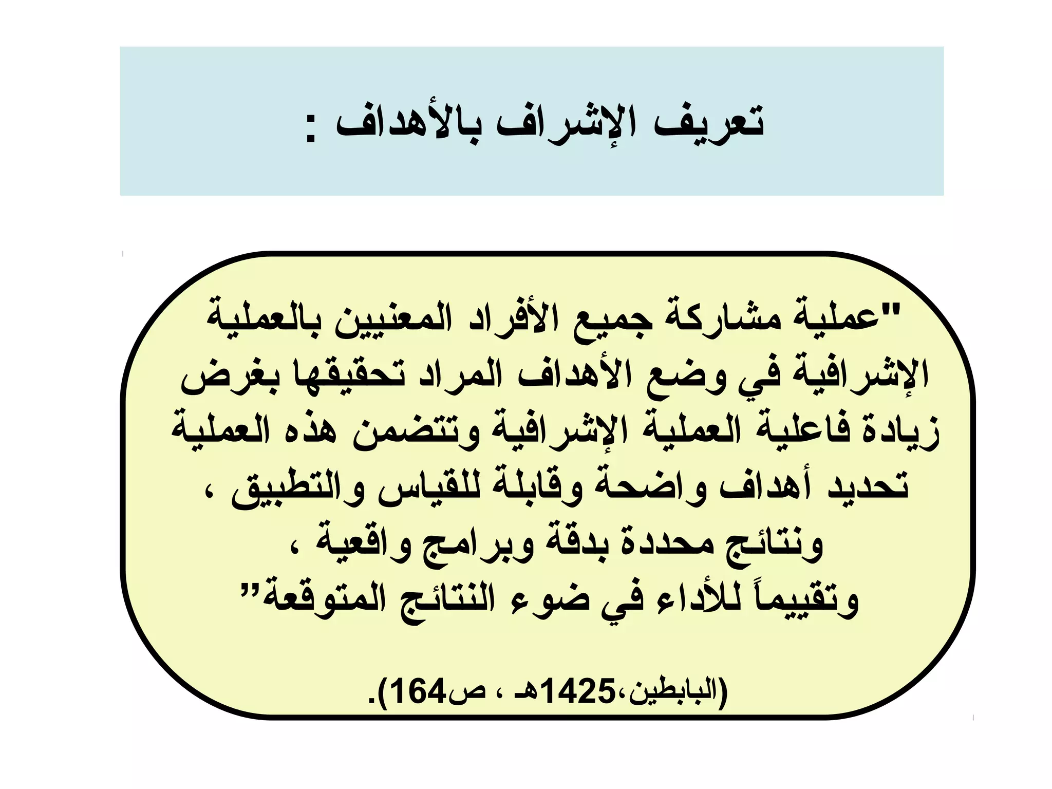 : ‫بالدهداف‬ ‫الرشراف‬ ‫تعريف‬
‫بالعملية‬ ‫المعنيين‬ ‫الرفراد‬ ‫جميع‬ ‫مشاركة‬ ‫"عملية‬
‫بغرض‬ ‫تحقيقها‬ ‫المراد‬ ‫الدهداف‬ ‫وضع‬ ‫رفي‬ ‫الرشرارفية‬
‫العملية‬ ‫دهذه‬ ‫وتتضمن‬ ‫الرشرارفية‬ ‫العملية‬ ‫رفاعلية‬ ‫زيادة‬
، ‫والتطبيق‬ ‫للقياس‬ ‫وقابلة‬ ‫واضحة‬ ‫أدهداف‬ ‫تحديد‬
، ‫واقعية‬ ‫وبرامج‬ ‫بدقة‬ ‫محددة‬ ‫ونتائج‬
”‫المتوقعة‬ ‫النتائج‬ ‫ضوء‬ ‫رفي‬ ‫للداء‬ ‫ا‬ً ‫وتقييم‬
،‫)البابطين‬1425‫ص‬ ، ‫دهـ‬164.(
 