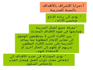 -‫بالهداف‬ ‫الشراف‬ ‫مزايا‬ ‫أ‬
‫للمدرسة‬ ‫بالنسبة‬
*‫النتاج‬ ‫زيادة‬ ‫إلى‬ ‫يؤدي‬
. ‫الداء‬ ‫وتحسين‬
*‫المدرسة‬ ‫أعمال‬ ‫جميع‬ ‫معرفة‬
‫المحددة‬ ‫الهداف‬ ‫ضوء‬ ‫في‬ ‫ومتابعتها‬
*‫الوصول‬ ‫يستطيعون‬ ‫ل‬ ‫الذين‬ ‫الفراد‬ ‫يبين‬
‫يساعد‬ ‫مما‬ ‫المطلوبة‬ ‫النجاز‬ ‫معايير‬ ‫إلى‬
‫المطلوب‬ ‫الفراد‬ ‫تحديد‬ ‫على‬ ‫المدرسة‬
‫أو‬ ‫أخرى‬ ‫أعمال‬ ‫إلى‬ ‫نقلهم‬ ‫أو‬ ‫تدريبهم‬
. ‫عنهم‬ ‫الستغناء‬
*‫إلى‬ ‫الهداف‬ ‫تحديد‬ ‫في‬ ‫المشاركة‬ ‫تؤدي‬
‫الغياب‬ ‫ومعدل‬ ‫العمل‬ ‫دوران‬ ‫معدل‬ ‫انخفاض‬
‫الشكوى‬ ‫وانخفاض‬
 