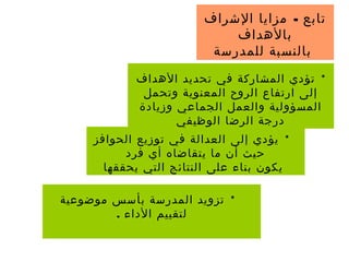-‫الشراف‬ ‫مزايا‬ ‫تابع‬
‫بالهداف‬
‫للمدرسة‬ ‫بالنسبة‬
*‫موضوعية‬ ‫بأسس‬ ‫المدرسة‬ ‫تزويد‬
. ‫الداء‬ ‫لتقييم‬
*‫الحوافز‬ ‫توزيع‬ ‫في‬ ‫العدالة‬ ‫إلى‬ ‫يؤدي‬
‫فرد‬ ‫أي‬ ‫يتقاضاه‬ ‫ما‬ ‫أن‬ ‫حيث‬
‫يحققها‬ ‫التي‬ ‫النتائج‬ ‫على‬ ‫بناء‬ ‫يكون‬
*‫الهداف‬ ‫تحديد‬ ‫في‬ ‫المشاركة‬ ‫تؤدي‬
‫وتحمل‬ ‫المعنوية‬ ‫الروح‬ ‫ارتفاع‬ ‫إلى‬
‫وزيادة‬ ‫الجماعي‬ ‫والعمل‬ ‫المسؤولية‬
‫الوظيفي‬ ‫الرضا‬ ‫درجة‬
 