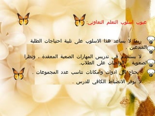 :‫التعاوني‬ ‫التعلم‬ ‫اسلوب‬ ‫عيوب‬
‫الطلبة‬ ‫احتياجات‬ ‫تلبية‬ ‫على‬ ‫السلوب‬ ‫هذا‬ ‫يساعد‬ ‫ل‬ ‫ربما‬
. ‫المبدعين‬
‫ونظرا‬ ، ‫المعقدة‬ ‫الصعبة‬ ‫المهارات‬ ‫تدريس‬ ‫في‬ ‫يستخدم‬ ‫ل‬
.‫الطلب‬ ‫على‬ ‫الواجبات‬ ‫لصعوبة‬
. ‫المجموعات‬ ‫عدد‬ ‫تناسب‬ ‫وامكانات‬ ‫ادوات‬ ‫الى‬ ‫يحتاج‬
. ‫للدرس‬ ‫الكافي‬ ‫النضباط‬ ‫يوفر‬ ‫ل‬
 