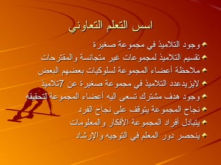 ‫التعاوني‬ ‫التعلم‬ ‫اسس‬‫التعاوني‬ ‫التعلم‬ ‫اسس‬
‫صغيرة‬ ‫مجموعة‬ ‫في‬ ‫التلميذ‬ ‫وجود‬‫صغيرة‬ ‫مجموعة‬ ‫في‬ ‫التلميذ‬ ‫وجود‬
‫والمقترحات‬ ‫متجانسة‬ ‫غير‬ ‫لمجموعات‬ ‫التلميذ‬ ‫تقسيم‬‫والمقترحات‬ ‫متجانسة‬ ‫غير‬ ‫لمجموعات‬ ‫التلميذ‬ ‫تقسيم‬
‫البعض‬ ‫بعضهم‬ ‫لسلوكيات‬ ‫المجموعة‬ ‫أعضاء‬ ‫ملحظة‬‫البعض‬ ‫بعضهم‬ ‫لسلوكيات‬ ‫المجموعة‬ ‫أعضاء‬ ‫ملحظة‬
‫عن‬ ‫صغيرة‬ ‫مجموعة‬ ‫في‬ ‫التلميذ‬ ‫ليزيدعدد‬‫عن‬ ‫صغيرة‬ ‫مجموعة‬ ‫في‬ ‫التلميذ‬ ‫ليزيدعدد‬77‫تلميذ‬‫تلميذ‬
‫لتحقيقه‬ ‫المجموعة‬ ‫أعضاء‬ ‫اليه‬ ‫تسعى‬ ‫مشترك‬ ‫هدف‬ ‫وجود‬‫لتحقيقه‬ ‫المجموعة‬ ‫أعضاء‬ ‫اليه‬ ‫تسعى‬ ‫مشترك‬ ‫هدف‬ ‫وجود‬
‫الفرد‬ ‫نجاح‬ ‫على‬ ‫يتوقف‬ ‫المجموعة‬ ‫نجاح‬‫الفرد‬ ‫نجاح‬ ‫على‬ ‫يتوقف‬ ‫المجموعة‬ ‫نجاح‬
‫والمعلومات‬ ‫الفكار‬ ‫المجموعة‬ ‫أفراد‬ ‫يتبادل‬‫والمعلومات‬ ‫الفكار‬ ‫المجموعة‬ ‫أفراد‬ ‫يتبادل‬
‫والرشاد‬ ‫التوجيه‬ ‫في‬ ‫المعلم‬ ‫دور‬ ‫ينحصر‬‫والرشاد‬ ‫التوجيه‬ ‫في‬ ‫المعلم‬ ‫دور‬ ‫ينحصر‬
 