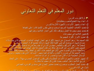 ‫التعاوني‬ ‫التعلم‬ ‫في‬ ‫المعلم‬ ‫دور‬‫التعاوني‬ ‫التعلم‬ ‫في‬ ‫المعلم‬ ‫دور‬
:‫الدرس‬ ‫بدء‬ ‫ل:قبل‬ً:‫ق‬ ‫أو‬:‫الدرس‬ ‫بدء‬ ‫ل:قبل‬ً:‫ق‬ ‫أو‬
11(‫ومتطلباته‬ ‫التعلم)الملعب‬ ‫بيئة‬ ‫أعداد‬ -(‫ومتطلباته‬ ‫التعلم)الملعب‬ ‫بيئة‬ ‫أعداد‬ -
22‫للدرس‬ ‫اللمزمة‬ ‫والجهزة‬ ‫الدوات‬ ‫وتجهيز‬ ‫أعداد‬ -‫للدرس‬ ‫اللمزمة‬ ‫والجهزة‬ ‫الدوات‬ ‫وتجهيز‬ ‫أعداد‬ -
33‫تنفيذها‬ ‫على‬ ‫قادرا‬ ‫التلميذ‬ ‫يكون‬ ‫حتى‬ ‫بوضوح‬ ‫المرجوة‬ ‫التعليمية‬ ‫الهداف‬ ‫-تحديد‬‫تنفيذها‬ ‫على‬ ‫قادرا‬ ‫التلميذ‬ ‫يكون‬ ‫حتى‬ ‫بوضوح‬ ‫المرجوة‬ ‫التعليمية‬ ‫الهداف‬ ‫-تحديد‬
44‫وتخبراتهم‬ ‫التلميذ‬ ‫أعمار‬ ‫على‬ ‫ذلك‬ ‫ويتوقف‬ ‫العمل‬ ‫مجموعة‬ ‫حجم‬ ‫-تحديد‬‫وتخبراتهم‬ ‫التلميذ‬ ‫أعمار‬ ‫على‬ ‫ذلك‬ ‫ويتوقف‬ ‫العمل‬ ‫مجموعة‬ ‫حجم‬ ‫-تحديد‬
55‫مجموعات‬ ‫في‬ ‫التلميذ‬ ‫-تعيين‬‫مجموعات‬ ‫في‬ ‫التلميذ‬ ‫-تعيين‬
66‫المجموعة‬ ‫لفراد‬ ‫الدوار‬ ‫تحديد‬ -‫المجموعة‬ ‫لفراد‬ ‫الدوار‬ ‫تحديد‬ -
‫بأداء‬ ‫يقوم‬ ‫الموضح:الذي‬ -‫المنشود‬ ‫الهدف‬ ‫أنجامز‬ ‫نهو‬ ‫الفراد‬ ‫توجيه‬ ‫عن‬ ‫لمسئول‬ ‫وهوا‬ : ‫المجموعة‬ ‫قائد‬‫بأداء‬ ‫يقوم‬ ‫الموضح:الذي‬ -‫المنشود‬ ‫الهدف‬ ‫أنجامز‬ ‫نهو‬ ‫الفراد‬ ‫توجيه‬ ‫عن‬ ‫لمسئول‬ ‫وهوا‬ : ‫المجموعة‬ ‫قائد‬
‫مقررا‬ .‫المجموعة‬ ‫أفراد‬ ‫لجميع‬ ‫وذلك‬ ‫المهارة‬ ‫لتلك‬ ‫الفنية‬ ‫النواحي‬ ‫ويوضح‬ ‫للمهارة‬ ‫نموذج‬‫مقررا‬ .‫المجموعة‬ ‫أفراد‬ ‫لجميع‬ ‫وذلك‬ ‫المهارة‬ ‫لتلك‬ ‫الفنية‬ ‫النواحي‬ ‫ويوضح‬ ‫للمهارة‬ ‫نموذج‬
‫مجموعته‬ ‫اليه‬ ‫توصلت‬ ‫ما‬ ‫بعرض‬ ‫يقوم‬ ‫أو‬ ‫الدرس‬ ‫محتوى‬ ‫بتلخيص‬ ‫يقوم‬ ‫الذي‬ ‫وهو‬ : ‫لمجموعة‬‫مجموعته‬ ‫اليه‬ ‫توصلت‬ ‫ما‬ ‫بعرض‬ ‫يقوم‬ ‫أو‬ ‫الدرس‬ ‫محتوى‬ ‫بتلخيص‬ ‫يقوم‬ ‫الذي‬ ‫وهو‬ : ‫لمجموعة‬
‫المناسب‬ ‫الوقت‬ ‫في‬ ‫الهدف‬ ‫نحو‬ ‫المجموعة‬ ‫تقدم‬ ‫من‬ ‫يتأكد‬ ‫المراقب:وهو‬ .‫التخرى‬ ‫للمجموعتين‬‫المناسب‬ ‫الوقت‬ ‫في‬ ‫الهدف‬ ‫نحو‬ ‫المجموعة‬ ‫تقدم‬ ‫من‬ ‫يتأكد‬ ‫المراقب:وهو‬ .‫التخرى‬ ‫للمجموعتين‬
‫الداء‬ ‫وتخطأ‬ ‫صحة‬ ‫يحدد‬ :‫الحكم‬ ‫التخرى‬ ‫المجموعات‬ ‫لتنزعج‬ ‫حتى‬ ‫الصوت‬ ‫مستوى‬ ‫وملحظة‬‫الداء‬ ‫وتخطأ‬ ‫صحة‬ ‫يحدد‬ :‫الحكم‬ ‫التخرى‬ ‫المجموعات‬ ‫لتنزعج‬ ‫حتى‬ ‫الصوت‬ ‫مستوى‬ ‫وملحظة‬
‫وعرض‬ ‫بتجهيز‬ ‫يقوم‬ ‫الذي‬ :‫لمساعد‬ ‫ا‬ .‫بينهم‬ ‫فيما‬ ‫والتفاعل‬ ‫التعاون‬ ‫ضرورة‬ ‫الى‬ ‫المجموعة‬ ‫وينبه‬‫وعرض‬ ‫بتجهيز‬ ‫يقوم‬ ‫الذي‬ :‫لمساعد‬ ‫ا‬ .‫بينهم‬ ‫فيما‬ ‫والتفاعل‬ ‫التعاون‬ ‫ضرورة‬ ‫الى‬ ‫المجموعة‬ ‫وينبه‬
.‫مساعدة‬ ‫أدوات‬ ‫أو‬ ‫مصور‬ ‫نموذج‬ ‫أكان‬ ‫سواء‬ ‫التعليمية‬ ‫الوسائل‬.‫مساعدة‬ ‫أدوات‬ ‫أو‬ ‫مصور‬ ‫نموذج‬ ‫أكان‬ ‫سواء‬ ‫التعليمية‬ ‫الوسائل‬
77‫المعلم‬ ‫على‬ ، ‫سهل‬ ‫البصري‬ ‫التواصل‬ ‫يكون‬ ‫ولكي‬ ‫المطلوبة‬ ‫والدوات‬ ‫بالجهزة‬ ‫الملعب‬ ‫تجهيز‬ -‫المعلم‬ ‫على‬ ، ‫سهل‬ ‫البصري‬ ‫التواصل‬ ‫يكون‬ ‫ولكي‬ ‫المطلوبة‬ ‫والدوات‬ ‫بالجهزة‬ ‫الملعب‬ ‫تجهيز‬ -
.‫متقاربة‬ ‫مجموعة‬ ‫كل‬ ‫تكون‬ ‫بحيث‬ ‫الملعب‬ ‫داتخل‬ ‫التلميذ‬ ‫تومزيع‬.‫متقاربة‬ ‫مجموعة‬ ‫كل‬ ‫تكون‬ ‫بحيث‬ ‫الملعب‬ ‫داتخل‬ ‫التلميذ‬ ‫تومزيع‬
88‫والجماعي‬ ‫الفردي‬ ‫مستوى‬ ‫على‬ ‫النجاح‬ ‫معايير‬ ‫وتحديد‬ ‫بوضوح‬ ‫المطلوب‬ ‫العمل‬ ‫تحديد‬ -‫والجماعي‬ ‫الفردي‬ ‫مستوى‬ ‫على‬ ‫النجاح‬ ‫معايير‬ ‫وتحديد‬ ‫بوضوح‬ ‫المطلوب‬ ‫العمل‬ ‫تحديد‬ -
-:‫الدرس‬ ‫أثناء‬ ‫في‬ -:‫ا‬ً:‫ق‬‫ي‬‫ثان‬-:‫الدرس‬ ‫أثناء‬ ‫في‬ -:‫ا‬ً:‫ق‬‫ي‬‫ثان‬
 