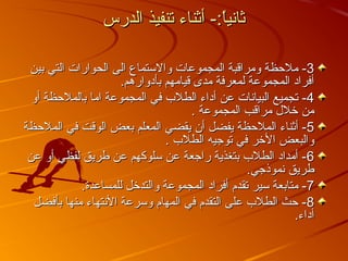 ‫الدرس‬ ‫تنفيذ‬ ‫أثناء‬ -:‫ا‬ً:‫ق‬‫ي‬‫ثان‬‫الدرس‬ ‫تنفيذ‬ ‫أثناء‬ -:‫ا‬ً:‫ق‬‫ي‬‫ثان‬
33‫بين‬ ‫التي‬ ‫الحوارات‬ ‫الى‬ ‫والستماع‬ ‫المجموعات‬ ‫ومراقبة‬ ‫ملحظة‬ -‫بين‬ ‫التي‬ ‫الحوارات‬ ‫الى‬ ‫والستماع‬ ‫المجموعات‬ ‫ومراقبة‬ ‫ملحظة‬ -
.‫بأدوارهم‬ ‫قيامهم‬ ‫مدى‬ ‫لمعرفة‬ ‫المجموعة‬ ‫أفراد‬.‫بأدوارهم‬ ‫قيامهم‬ ‫مدى‬ ‫لمعرفة‬ ‫المجموعة‬ ‫أفراد‬
44‫أو‬ ‫بالملحظة‬ ‫اما‬ ‫المجموعة‬ ‫في‬ ‫الطلب‬ ‫أداء‬ ‫عن‬ ‫البيانات‬ ‫تجميع‬ -‫أو‬ ‫بالملحظة‬ ‫اما‬ ‫المجموعة‬ ‫في‬ ‫الطلب‬ ‫أداء‬ ‫عن‬ ‫البيانات‬ ‫تجميع‬ -
. ‫المجموعة‬ ‫مراقب‬ ‫تخلل‬ ‫من‬. ‫المجموعة‬ ‫مراقب‬ ‫تخلل‬ ‫من‬
55‫الملحظة‬ ‫في‬ ‫الوقت‬ ‫بعض‬ ‫المعلم‬ ‫يقضي‬ ‫أن‬ ‫يفضل‬ ‫الملحظة‬ ‫أثناء‬ -‫الملحظة‬ ‫في‬ ‫الوقت‬ ‫بعض‬ ‫المعلم‬ ‫يقضي‬ ‫أن‬ ‫يفضل‬ ‫الملحظة‬ ‫أثناء‬ -
. ‫الطلب‬ ‫توجيه‬ ‫في‬ ‫التخر‬ ‫والبعض‬. ‫الطلب‬ ‫توجيه‬ ‫في‬ ‫التخر‬ ‫والبعض‬
66‫عن‬ ‫أو‬ ‫لفظي‬ ‫طريق‬ ‫عن‬ ‫سلوكهم‬ ‫عن‬ ‫راجعة‬ ‫بتغذية‬ ‫الطلب‬ ‫أمداد‬ -‫عن‬ ‫أو‬ ‫لفظي‬ ‫طريق‬ ‫عن‬ ‫سلوكهم‬ ‫عن‬ ‫راجعة‬ ‫بتغذية‬ ‫الطلب‬ ‫أمداد‬ -
.‫نموذجي‬ ‫طريق‬.‫نموذجي‬ ‫طريق‬
77.‫للمساعدة‬ ‫والتدتخل‬ ‫المجموعة‬ ‫أفراد‬ ‫تقدم‬ ‫سير‬ ‫متابعة‬ -.‫للمساعدة‬ ‫والتدتخل‬ ‫المجموعة‬ ‫أفراد‬ ‫تقدم‬ ‫سير‬ ‫متابعة‬ -
88‫بأفضل‬ ‫منها‬ ‫النتهاء‬ ‫وسرعة‬ ‫المهام‬ ‫في‬ ‫التقدم‬ ‫على‬ ‫الطلب‬ ‫حث‬ -‫بأفضل‬ ‫منها‬ ‫النتهاء‬ ‫وسرعة‬ ‫المهام‬ ‫في‬ ‫التقدم‬ ‫على‬ ‫الطلب‬ ‫حث‬ -
.‫أداء‬.‫أداء‬
 