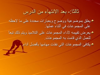 ‫الدرس‬ ‫من‬ ‫التنتهاء‬ ‫بعد‬ -:‫ثالثا‬‫الدرس‬ ‫من‬ ‫التنتهاء‬ ‫بعد‬ -:‫ثالثا‬
‫لظحظه‬ ‫ما‬ ‫على‬ ‫محددة‬ ‫وبعبارات‬ ‫ووضوح‬ ‫بموضوعية‬ ‫يعلق‬‫لظحظه‬ ‫ما‬ ‫على‬ ‫محددة‬ ‫وبعبارات‬ ‫ووضوح‬ ‫بموضوعية‬ ‫يعلق‬
.‫عملها‬ ‫أثناء‬ ‫في‬ ‫المجموعات‬ ‫على‬.‫عملها‬ ‫أثناء‬ ‫في‬ ‫المجموعات‬ ‫على‬
‫ا‬ً ‫تبع‬ ‫ذلك‬ ‫ويتم‬ ‫التلميذ‬ ‫على‬ ‫المجموعات‬ ‫لداء‬ ‫تقييمه‬ ‫يعرض‬‫ا‬ً ‫تبع‬ ‫ذلك‬ ‫ويتم‬ ‫التلميذ‬ ‫على‬ ‫المجموعات‬ ‫لداء‬ ‫تقييمه‬ ‫يعرض‬
.‫المجموعات‬ ‫به‬ ‫قامت‬ ‫الذي‬ ‫للعمل‬.‫المجموعات‬ ‫به‬ ‫قامت‬ ‫الذي‬ ‫للعمل‬
.‫أداء‬ ‫بأفضل‬ ‫مهامها‬ ‫تنفذت‬ ‫التي‬ ‫المجموعات‬ ‫يكافئ‬.‫أداء‬ ‫بأفضل‬ ‫مهامها‬ ‫تنفذت‬ ‫التي‬ ‫المجموعات‬ ‫يكافئ‬
 