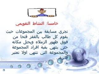 :‫التقويمي‬ ‫النشاط‬ ‫خامسا‬
‫حيث‬ ‫المجموعات‬ ‫بين‬ ‫مسابقة‬ ‫تجري‬
‫من‬ ‫فتحا‬ ‫بالقفز‬ ‫طالب‬ ‫كل‬ ‫يقوم‬
‫مكانه‬ ‫ويحتل‬ ‫الزملء‬ ‫ظهور‬ ‫فوق‬
‫المجموعة‬ ‫افراد‬ ‫بقية‬ ‫ينتهي‬ ‫حتى‬
‫تعتبر‬ ‫اول‬ ‫تنتهي‬ ‫التي‬ ‫والمجموعة‬
. ‫فائزة‬
 