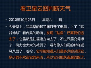 看卫星云图判断天气
• 2010年10月23日 星期六 晴
• 今天早上，我早早的起了床打开了电脑，上了“歌
谷地球”看台风的动向，发现“鲇鱼”已离我们远
去了，它虽然是往福建方向去了，不过云层变得溥
了，风力也大大的减弱了，没有像人们说的那样威
风八面了，哈哈，它可能知道人们是多少的讨厌它，
多少的不欢迎它的来访，所以它只能灰遛遛的跑了。
 