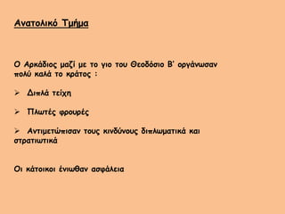 Ανατολικό Τμήμα
Ο Αρκάδιος μαζί με το γιο του Θεοδόσιο Β’ οργάνωσαν
πολύ καλά το κράτος :
 Διπλά τείχη
 Πλωτές φρουρές
 Αντιμετώπισαν τους κινδύνους διπλωματικά και
στρατιωτικά
Οι κάτοικοι ένιωθαν ασφάλεια
 