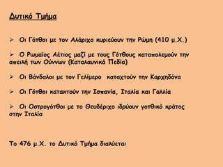 Δυτικό Τμήμα
 Οι Γότθοι με τον Αλάριχο κυριεύουν την Ρώμη (410 μ.Χ.)
 Ο Ρωμαίος Αέτιος μαζί με τους Γότθους καταπολεμούν την
απειλή των Ούννων (Καταλαυνικά Πεδία)
 Οι Βάνδαλοι με τον Γελίμερο καταχτούν την Καρχηδόνα
 Οι Γότθοι κατακτούν την Ισπανία, Ιταλία και Γαλλία
 Οι Οστρογότθοι με το Θευδέριχο ιδρύουν γοτθικό κράτος
στην Ιταλία
Το 476 μ.Χ. το Δυτικό Τμήμα διαλύεται
 
