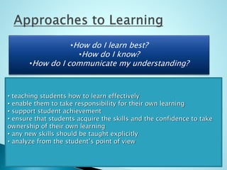 • How do I learn best?
• How do I know?
• How do I communicate my understanding?
•How do I learn best?
•How do I know?
•How do I communicate my understanding?
• teaching students how to learn effectively
• enable them to take responsibility for their own learning
• support student achievement
• ensure that students acquire the skills and the confidence to take
ownership of their own learning
• any new skills should be taught explicitly
• analyze from the student’s point of view
 