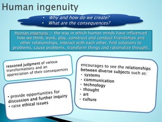 • Why and how do we create?
• What are the consequences?
Human ingenuity = the way in which human minds have influenced
how we think, work, play, construct and conduct friendships and
other relationships, interact with each other, find solutions to
problems, cause problems, transform things and rationalize thought.
 