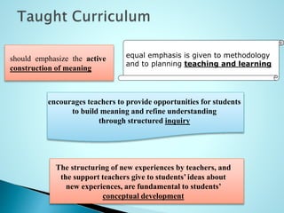 equal emphasis is given to methodology
and to planning teaching and learning
should emphasize the active
construction of meaning
encourages teachers to provide opportunities for students
to build meaning and refine understanding
through structured inquiry
The structuring of new experiences by teachers, and
the support teachers give to students’ ideas about
new experiences, are fundamental to students’
conceptual development
 