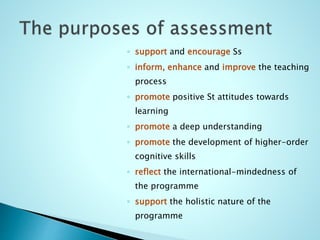 ◦ support and encourage Ss
◦ inform, enhance and improve the teaching
process
◦ promote positive St attitudes towards
learning
◦ promote a deep understanding
◦ promote the development of higher-order
cognitive skills
◦ reflect the international-mindedness of
the programme
◦ support the holistic nature of the
programme
 