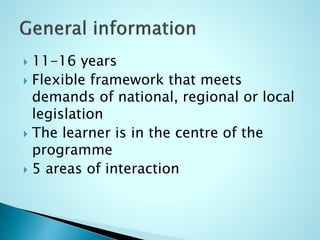  11-16 years
 Flexible framework that meets
demands of national, regional or local
legislation
 The learner is in the centre of the
programme
 5 areas of interaction
 