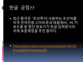 한글 공정??
 최근 중국은 ‘조선족'이 사용하는 조선어를
자국 언어인양 스마트폰과 태블릿PC, PC 키
보드용 등 첨단 정보기기 한글 입력방식의
국제 표준제정을 추진 중이다.
 http://news.naver.com/main/vod/vod.nhn?oi
d=055&aid=0000191185
 