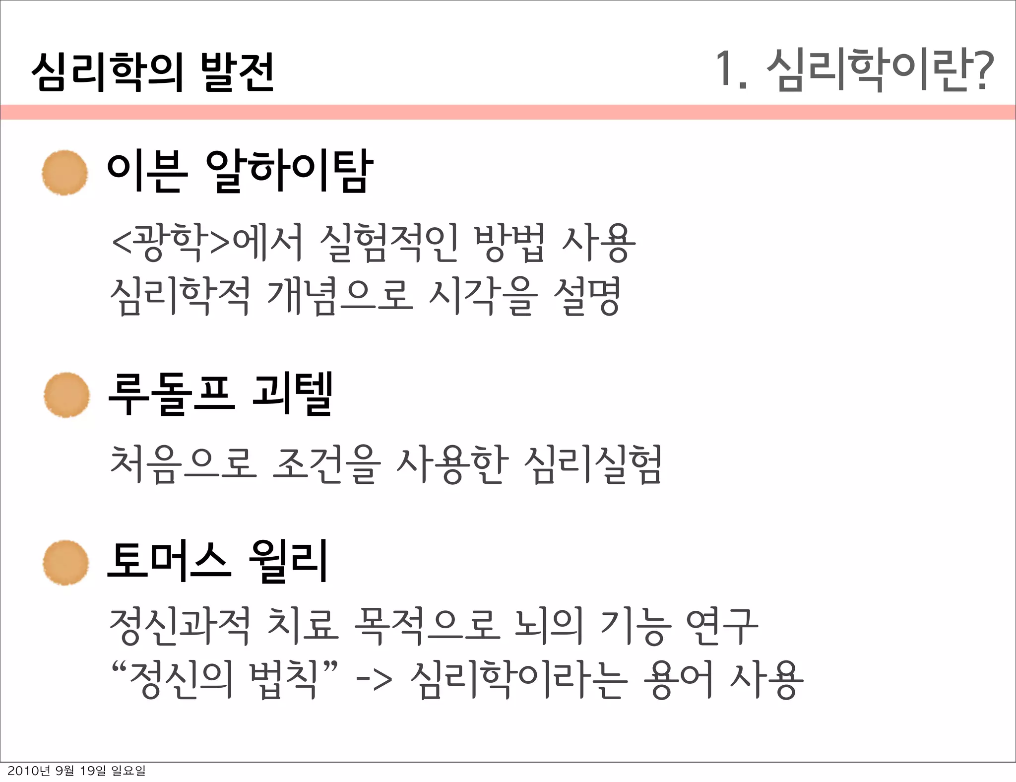  이븐 알하이탐
 루돌프 괴텔
 토머스 윌리
1. 심리학이란?
 이븐 알하이탐
<광학>에서 실험적인 방법 사용
심리학적 개념으로 시각을 설명
 루돌프 괴텔
처음으로 조건을 사용한 심리실험
 토머스 윌리
정신과적 치료 목적으로 뇌의 기능 연구
정신의 법칙  -> 심리학이라는 용어 사용
심리학의￼발전
2010년 9월 19일 일요일
 