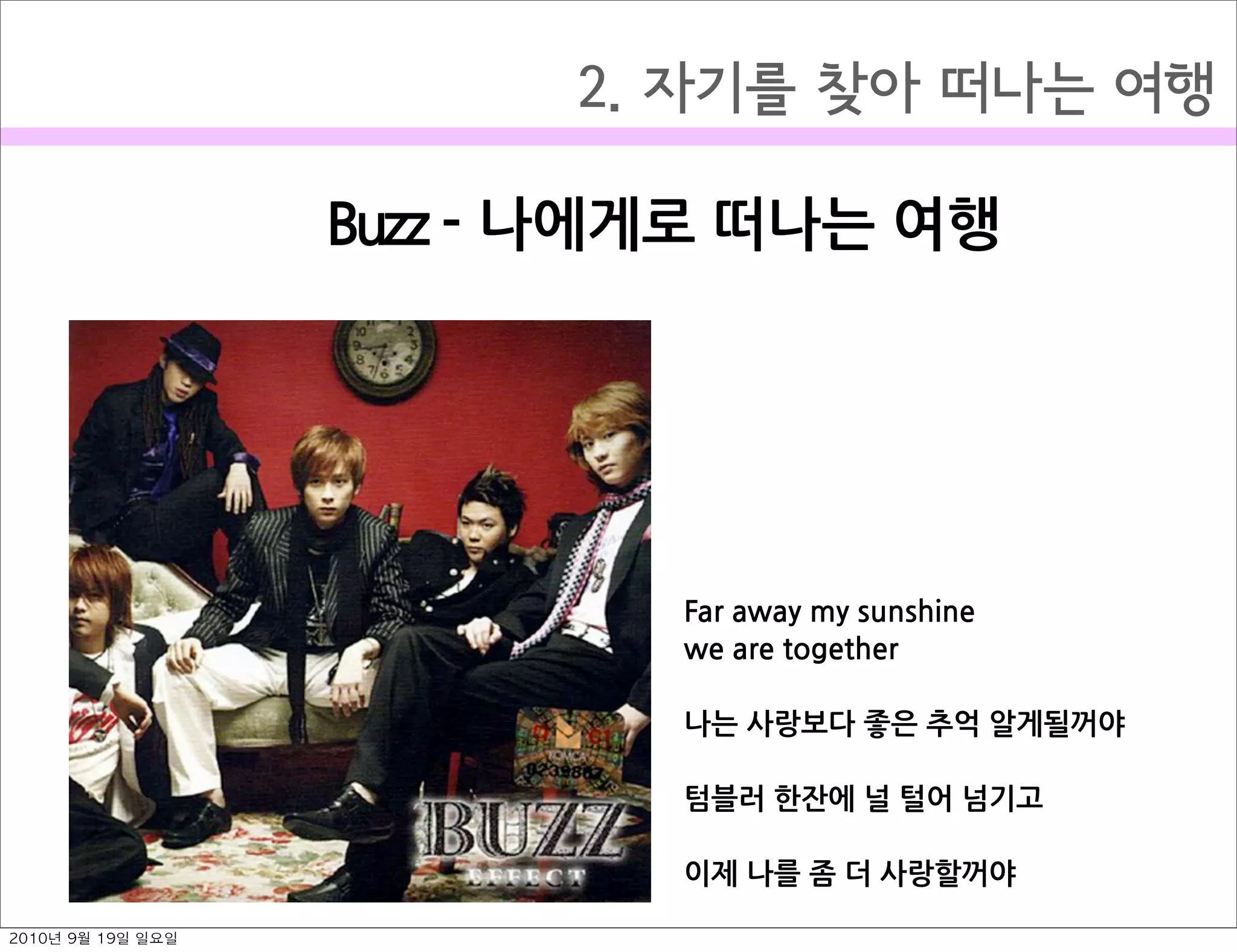 2. 자기를 찾아 떠나는 여행
Buzz￼-￼나에게로￼떠나는￼여행
Far￼away￼my￼sunshine￼
we￼are￼together
나는￼사랑보다￼좋은￼추억￼알게될꺼야
텀블러￼한잔에￼널￼털어￼넘기고￼
이제￼나를￼좀￼더￼사랑할꺼야
2010년 9월 19일 일요일
 