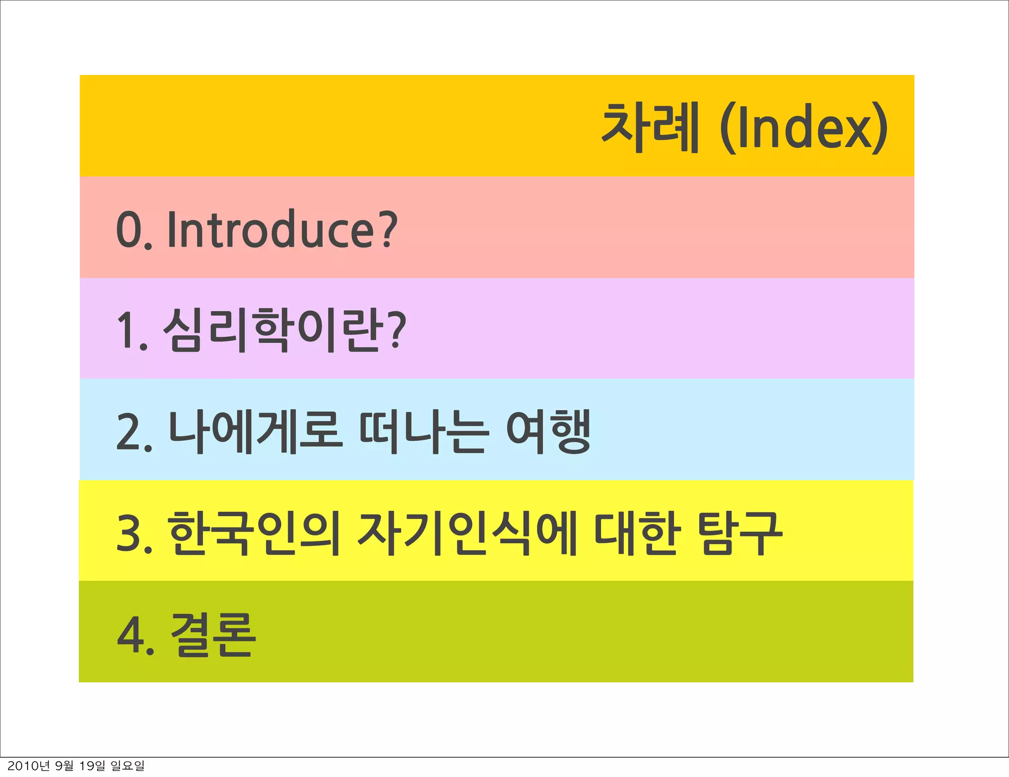 차례￼(Index)
0.￼Introduce?
1.￼심리학이란?
2.￼나에게로￼떠나는￼여행
3.￼한국인의￼자기인식에￼대한￼탐구
4.￼결론
2010년 9월 19일 일요일
 