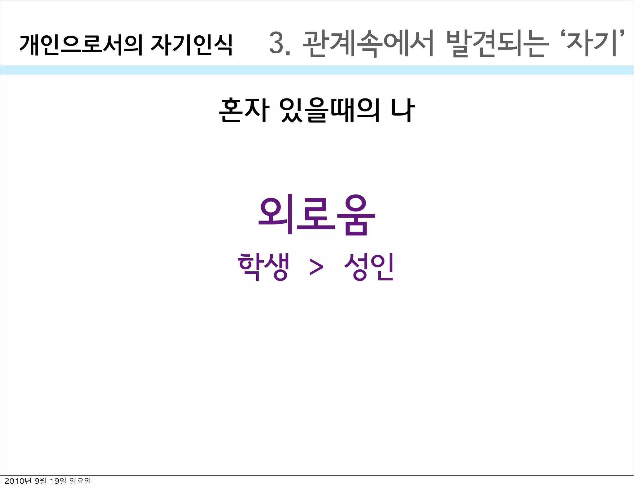 혼자 있을때의 나
3. 관계속에서 발견되는  자기개인으로서의￼자기인식
외로움
학생 > 성인
2010년 9월 19일 일요일
 