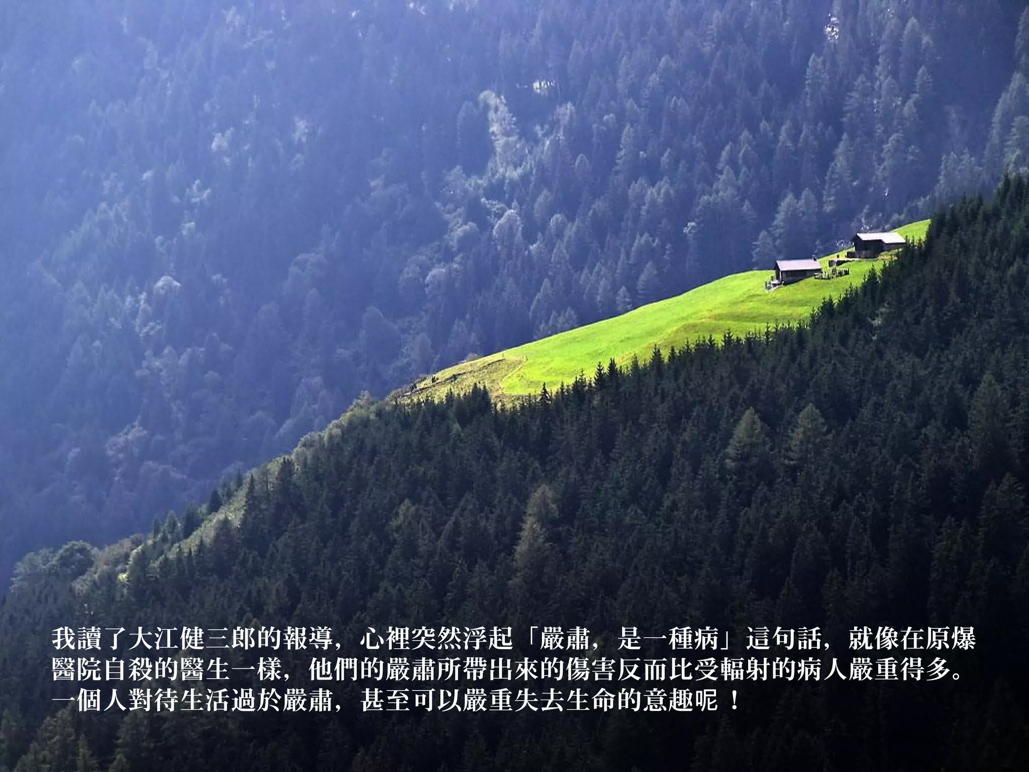 我讀了大江健三郎的報導，心裡突然浮起「嚴肅，是一種病」這句話，就像在原爆
醫院自殺的醫生一樣，他們的嚴肅所帶出來的傷害反而比受輻射的病人嚴重得多。
一個人對待生活過於嚴肅，甚至可以嚴重失去生命的意趣 ！呢
 