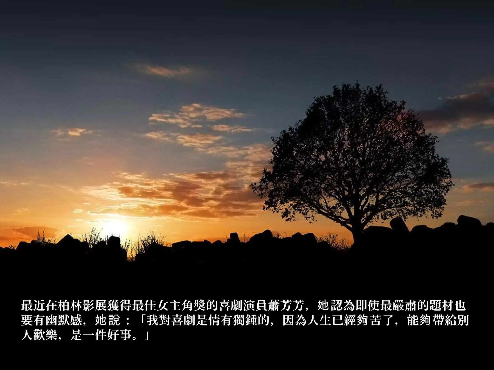 最近在柏林影展獲得最佳女主角獎的喜劇演員蕭芳芳， 認為即使最嚴肅的題材也她
要有幽默感， ：「我對喜劇是情有獨鍾的，因為人生已經 苦了，能 帶給別她說 夠 夠
人歡樂，是一件好事。」
 