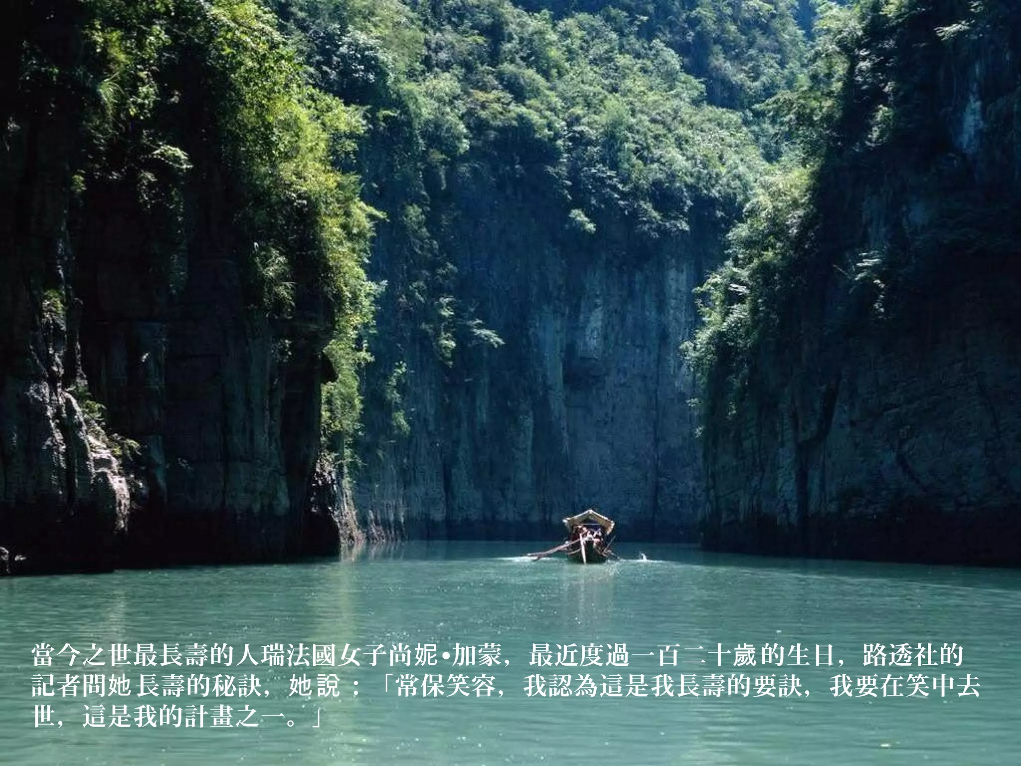 當今之世最長壽的人瑞法國女子尚 •加蒙，最近度過一百二十 的生日，路透社的妮 歲
記者問 長壽的秘訣， ：「常保笑容，我認為這是我長壽的要訣，我要在笑中去她 她說
世，這是我的計畫之一。」
 