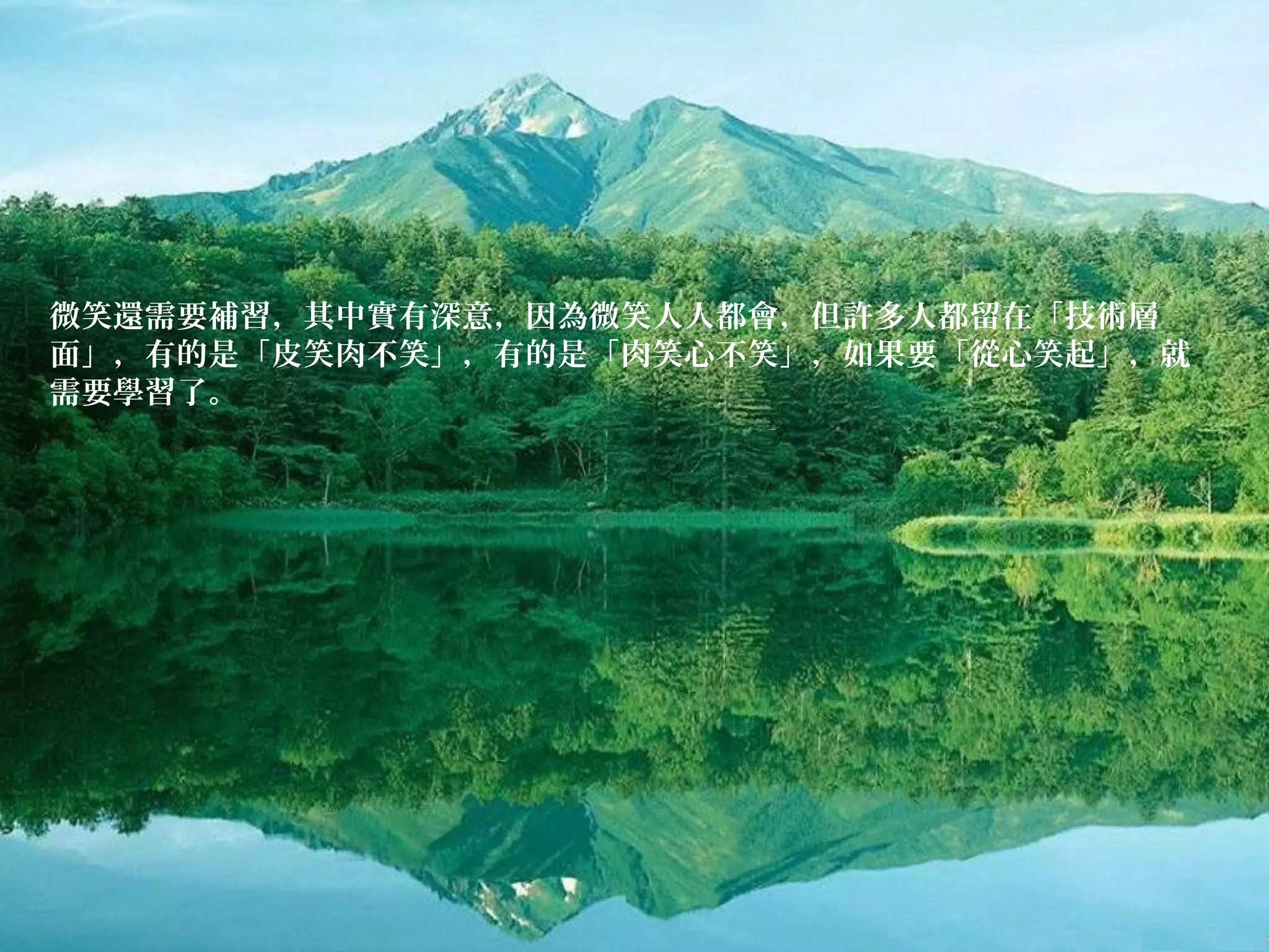 微笑還需要補習，其中實有深意，因為微笑人人都會，但許多人都留在「技術層
面」，有的是「皮笑肉不笑」，有的是「肉笑心不笑」，如果要「從心笑起」，就
需要學習了。
 