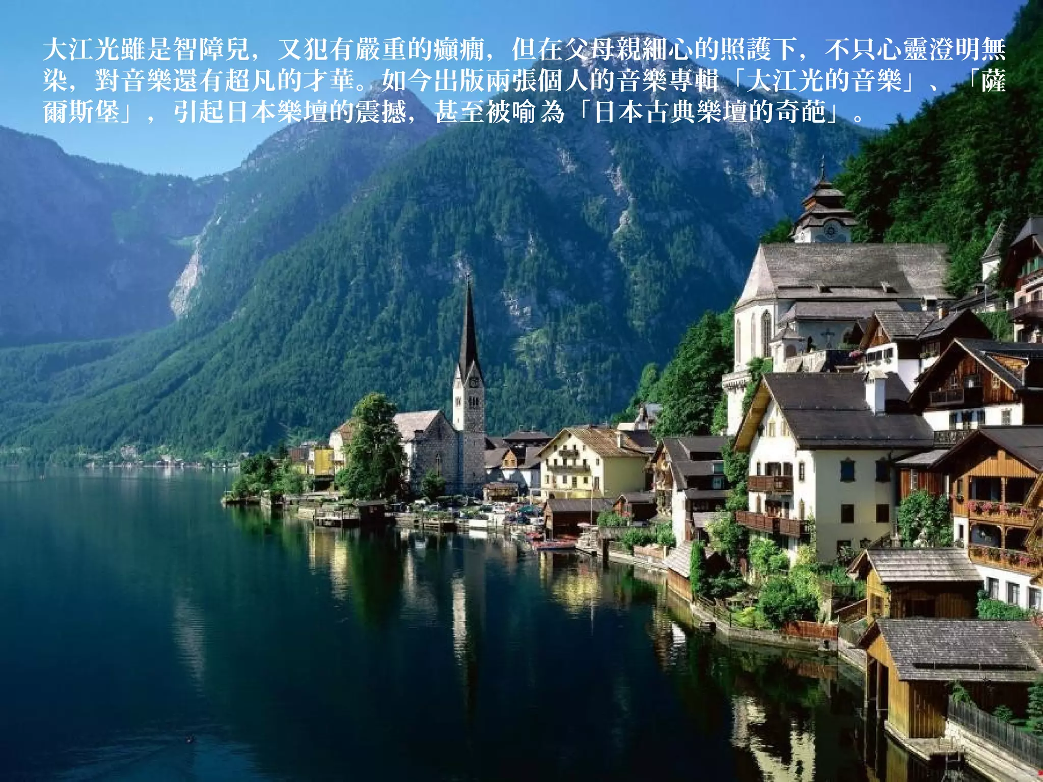 大江光雖是智障兒，又犯有嚴重的癲癇，但在父母親細心的照護下，不只心靈澄明無
染，對音樂還有超凡的才華。如今出版兩張個人的音樂專輯「大江光的音樂」、「薩
爾斯堡」，引起日本樂壇的震撼，甚至被 為「日本古典樂壇的奇葩」。喻
 