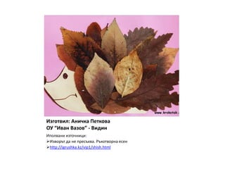 Изготвил: Аничка Петкова
ОУ “Иван Вазов” - Видин
Иполвани източници:
Изворът да не пресъхва. Ръкотворна есен
http://igrushka.kz/vip1/shish.html
 