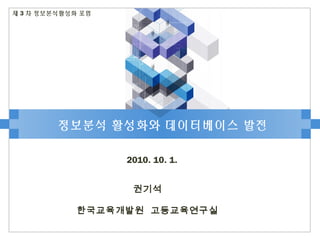 정보분석 활성화와 데이터베이스 발전
2010. 10. 1.
제 3 차 정보분석활성화 포럼
권기석
한국교육개발원 고등교육연구실
 