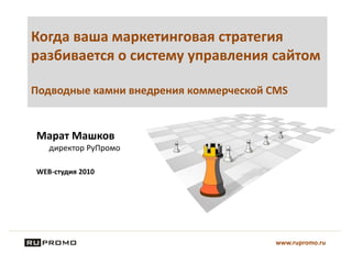 Когда ваша маркетинговая стратегия
разбивается о систему управления сайтом
Подводные камни внедрения коммерческой CMS
Марат Машков
директор РуПромо
WEB-студия 2010
www.rupromo.ru
 