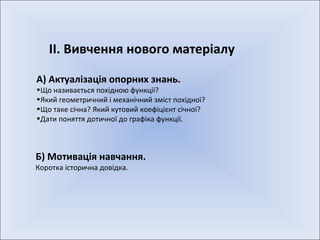 ІІ. Вивчення нового матеріалу А) Актуалізація опорних знань. Що називається похідною функції? Який геометричний і механічний зміст похідної? Що таке січна? Який кутовий коефіцієнт січної? Дати поняття дотичної до графіка функції. Б) Мотивація навчання. Коротка історична довідка. 