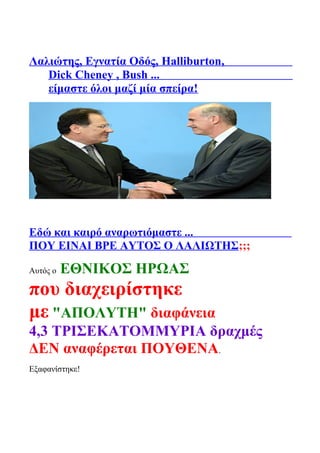 Λαλιώτης, Εγνατία Οδός, Halliburton,
Dick Cheney , Bush ...
είμαστε όλοι μαζί μία σπείρα!
Εδώ και καιρό αναρωτιόμαστε ...
ΠΟΥ ΕΙΝΑΙ ΒΡΕ ΑΥΤΟΣ Ο ΛΑΛΙΩΤΗΣ;;;
Αυτός ο ΕΘΝΙΚΟΣ ΗΡΩΑΣ
που διαχειρίστηκε
με "ΑΠΟΛΥΤΗ" διαφάνεια
4,3 ΤΡΙΣΕΚΑΤΟΜΜΥΡΙΑ δραχμές
ΔΕΝ αναφέρεται ΠΟΥΘΕΝΑ.
Εξαφανίστηκε!
 