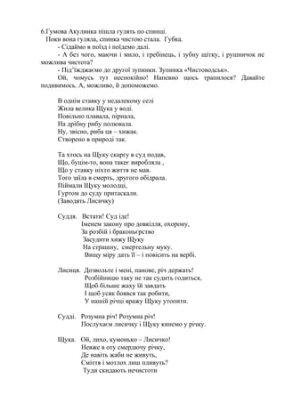6.Гумова Акулинка пішла гулять по спинці.
Поки вона гуляла, спинка чистою стала. Губка.
- Сідаймо в поїзд і поїдемо далі.
- А без чого, маючи і мило, і гребінець, і зубну щітку, і рушничок не
можлива чистота?
- Під’їжджаємо до другої зупинки. Зупинка «Чистоводськ».
Ой, чомусь тут неспокійно! Напевно щось трапилося? Давайте
подивимось. А, можливо, й допоможемо.
В однім ставку у недалекому селі
Жила велика Щука у воді.
Повільно плавала, пірнала,
На дрібну рибу полювала.
Ну, звісно, риба ця – хижак.
Створено в природі так.
Та хтось на Щуку скаргу в суд подав,
Що, буцім-то, вона такеє виробляла ,
Що у ставку ніхто життя не мав.
Того заїла в смерть, другого обідрала.
Піймали Щуку молодці,
Гуртом до суду притаскали.
(Заводять Лисичку)
Суддя. Встати! Суд іде!
Іменем закону про довкілля, охорону,
За розбій і браконьєрство
Засудити хижу Щуку
На страшну, смертельну муку.
Вищу міру дать її – і повісить на вербі.
Лисиця. Дозвольте і мені, панове, річ держать!
Розбійницю таку не так судить годиться,
Щоб більше жаху їй завдать
І щоб усяк боявся так робити,
У нашій річці вражу Щуку утопити.
Судді. Розумна річ! Розумна річ!
Послухаєм лисичку і Щуку кинемо у річку.
Щука. Ой, лихо, кумонько – Лисичко!
Невже в оту смердючу річку,
Де навіть жаби не живуть,
Сміття і мотлох лиш пливуть?
Туди скидають нечистоти
 