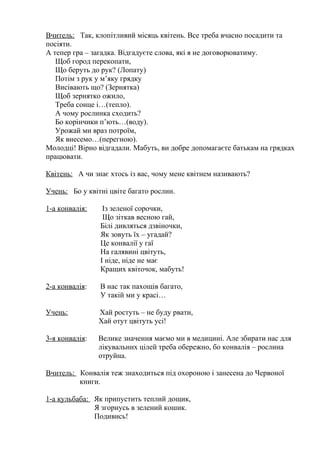 Вчитель: Так, клопітливий місяць квітень. Все треба вчасно посадити та
посіяти.
А тепер гра – загадка. Відгадуєте слова, які я не договорюватиму.
Щоб город перекопати,
Що беруть до рук? (Лопату)
Потім з рук у м’яку грядку
Висівають що? (Зернятка)
Щоб зернятко ожило,
Треба сонце і…(тепло).
А чому рослинка сходить?
Бо корінчики п’ють…(воду).
Урожай ми враз потроїм,
Як внесемо…(перегною).
Молодці! Вірно відгадали. Мабуть, ви добре допомагаєте батькам на грядках
працювати.
Квітень: А чи знає хтось із вас, чому мене квітнем називають?
Учень: Бо у квітні цвіте багато рослин.
1-а конвалія: Із зеленої сорочки,
Що зіткав весною гай,
Білі дивляться дзвіночки,
Як зовуть їх – угадай?
Це конвалії у гаї
На галявині цвітуть,
І ніде, ніде не має
Кращих квіточок, мабуть!
2-а конвалія: В нас так пахощів багато,
У такій ми у красі…
Учень: Хай ростуть – не буду рвати,
Хай отут цвітуть усі!
3-я конвалія: Велике значення маємо ми в медицині. Але збирати нас для
лікувальних цілей треба обережно, бо конвалія – рослина
отруйна.
Вчитель: Конвалія теж знаходиться під охороною і занесена до Червоної
книги.
1-а кульбаба: Як припустить теплий дощик,
Я згорнусь в зелений кошик.
Подивись!
 